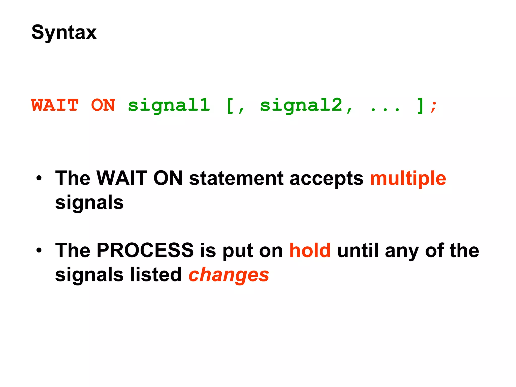 Syntax
WAIT ON signal1 [, signal2, ... ];
• The WAIT ON statement accepts multiple
signals
• The PROCESS is put on hold until any of the
signals listed changes
 