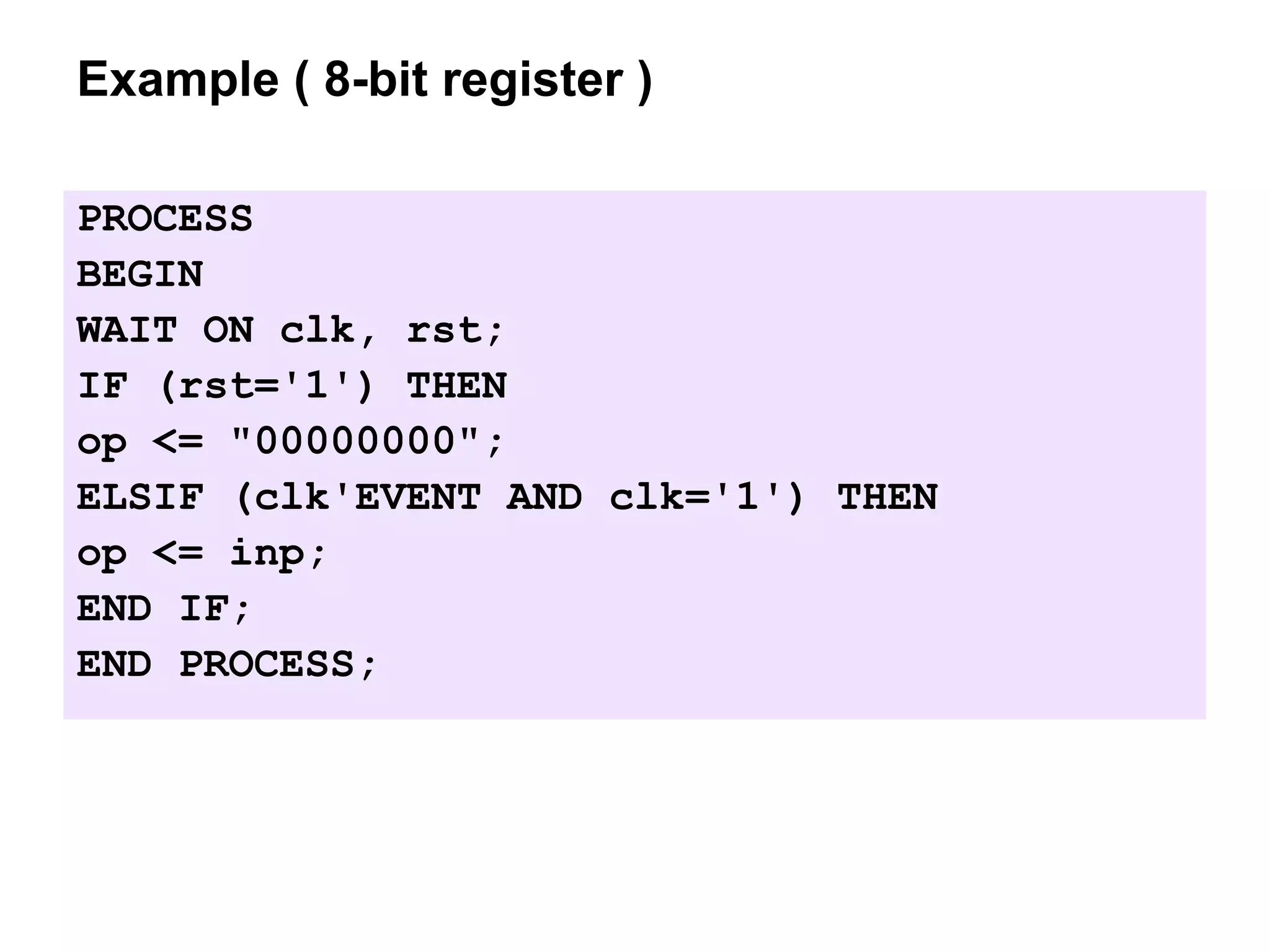 Example ( 8-bit register )
PROCESS
BEGIN
WAIT ON clk, rst;
IF (rst='1') THEN
op <= "00000000";
ELSIF (clk'EVENT AND clk='1') THEN
op <= inp;
END IF;
END PROCESS;
 