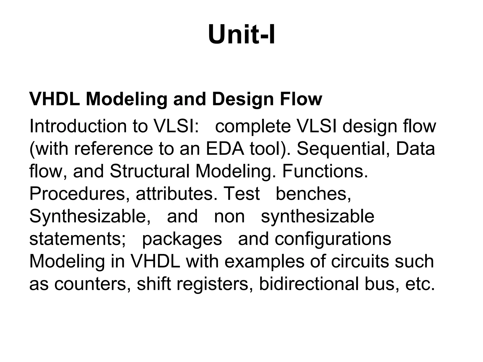 Unit-I
VHDL Modeling and Design Flow
Introduction to VLSI: complete VLSI design flow
(with reference to an EDA tool). Sequential, Data
flow, and Structural Modeling. Functions.
Procedures, attributes. Test benches,
Synthesizable, and non synthesizable
statements; packages and configurations
Modeling in VHDL with examples of circuits such
as counters, shift registers, bidirectional bus, etc.
 
