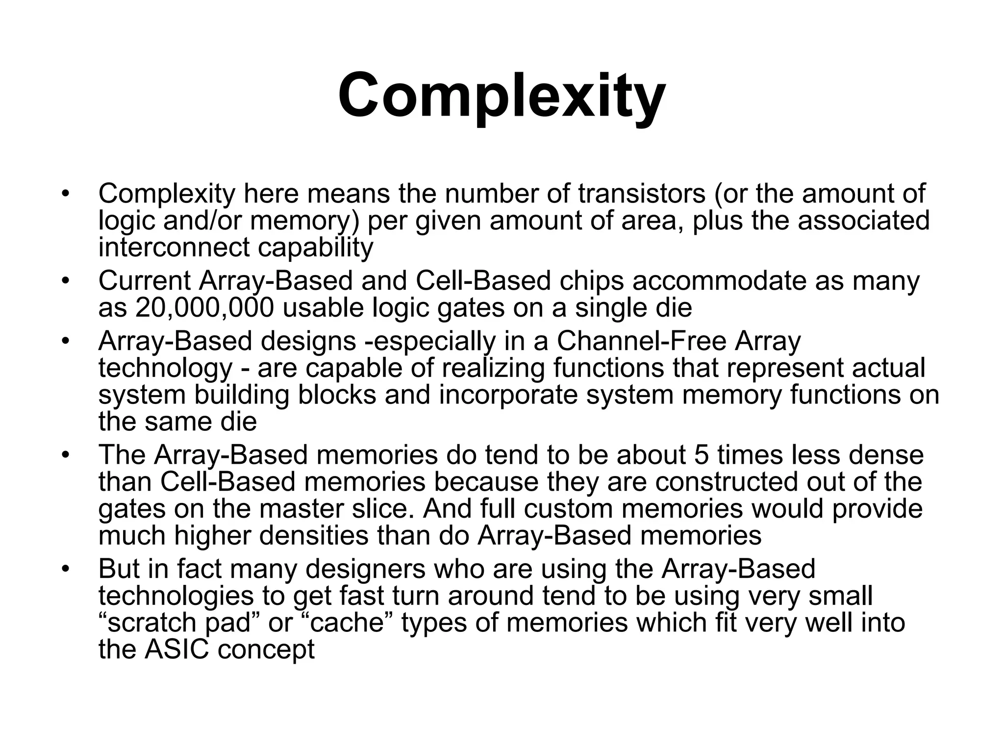 Complexity
• Complexity here means the number of transistors (or the amount of
logic and/or memory) per given amount of area, plus the associated
interconnect capability
• Current Array-Based and Cell-Based chips accommodate as many
as 20,000,000 usable logic gates on a single die
• Array-Based designs -especially in a Channel-Free Array
technology - are capable of realizing functions that represent actual
system building blocks and incorporate system memory functions on
the same die
• The Array-Based memories do tend to be about 5 times less dense
than Cell-Based memories because they are constructed out of the
gates on the master slice. And full custom memories would provide
much higher densities than do Array-Based memories
• But in fact many designers who are using the Array-Based
technologies to get fast turn around tend to be using very small
“scratch pad” or “cache” types of memories which fit very well into
the ASIC concept
 