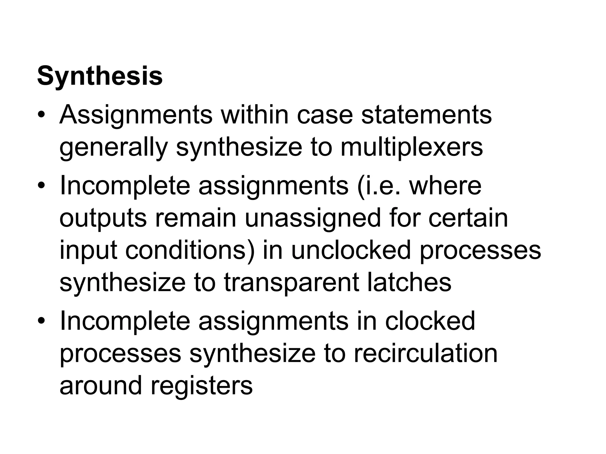 Synthesis
• Assignments within case statements
generally synthesize to multiplexers
• Incomplete assignments (i.e. where
outputs remain unassigned for certain
input conditions) in unclocked processes
synthesize to transparent latches
• Incomplete assignments in clocked
processes synthesize to recirculation
around registers
 