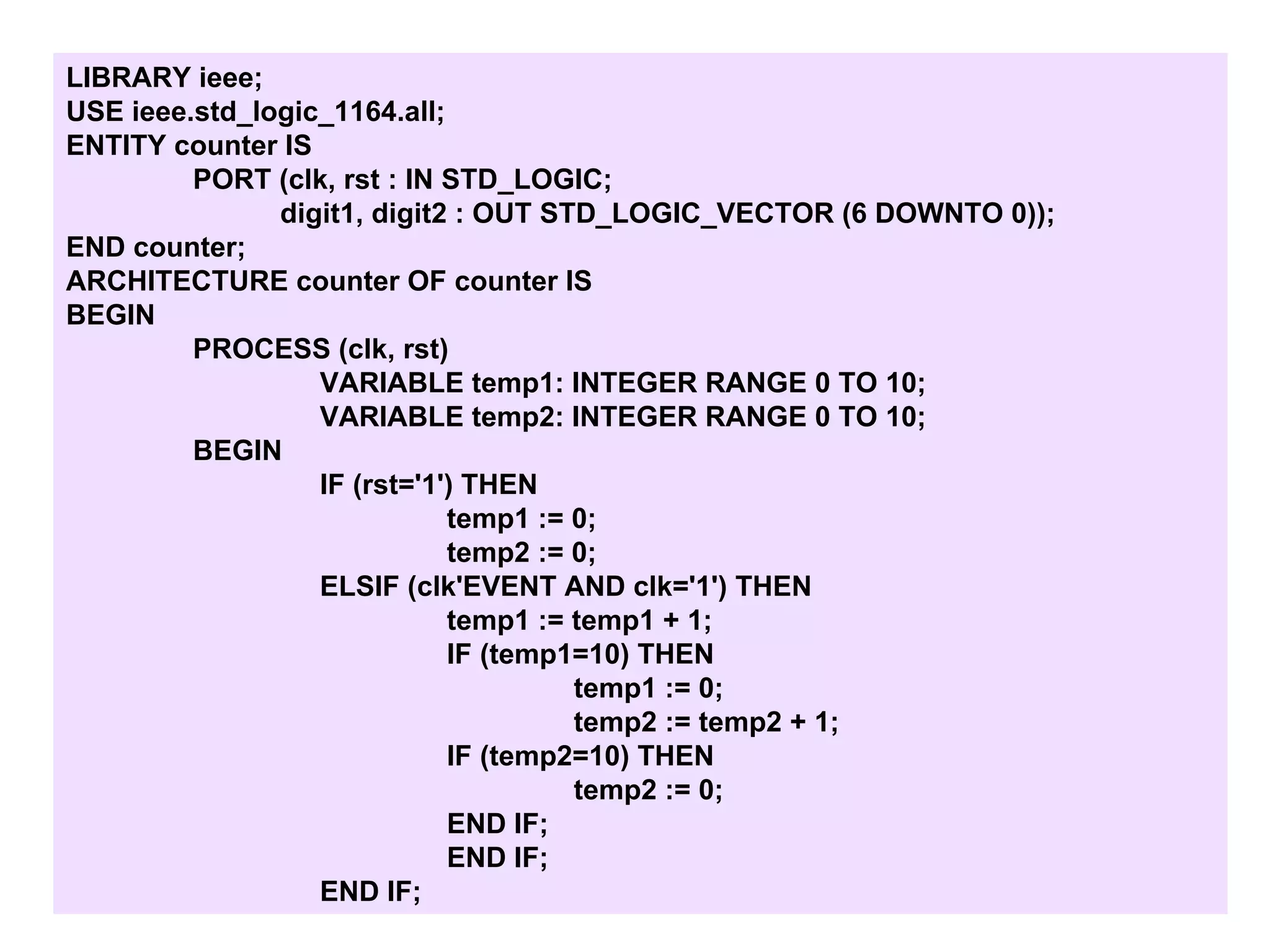 LIBRARY ieee;
USE ieee.std_logic_1164.all;
ENTITY counter IS
PORT (clk, rst : IN STD_LOGIC;
digit1, digit2 : OUT STD_LOGIC_VECTOR (6 DOWNTO 0));
END counter;
ARCHITECTURE counter OF counter IS
BEGIN
PROCESS (clk, rst)
VARIABLE temp1: INTEGER RANGE 0 TO 10;
VARIABLE temp2: INTEGER RANGE 0 TO 10;
BEGIN
IF (rst='1') THEN
temp1 := 0;
temp2 := 0;
ELSIF (clk'EVENT AND clk='1') THEN
temp1 := temp1 + 1;
IF (temp1=10) THEN
temp1 := 0;
temp2 := temp2 + 1;
IF (temp2=10) THEN
temp2 := 0;
END IF;
END IF;
END IF;
 