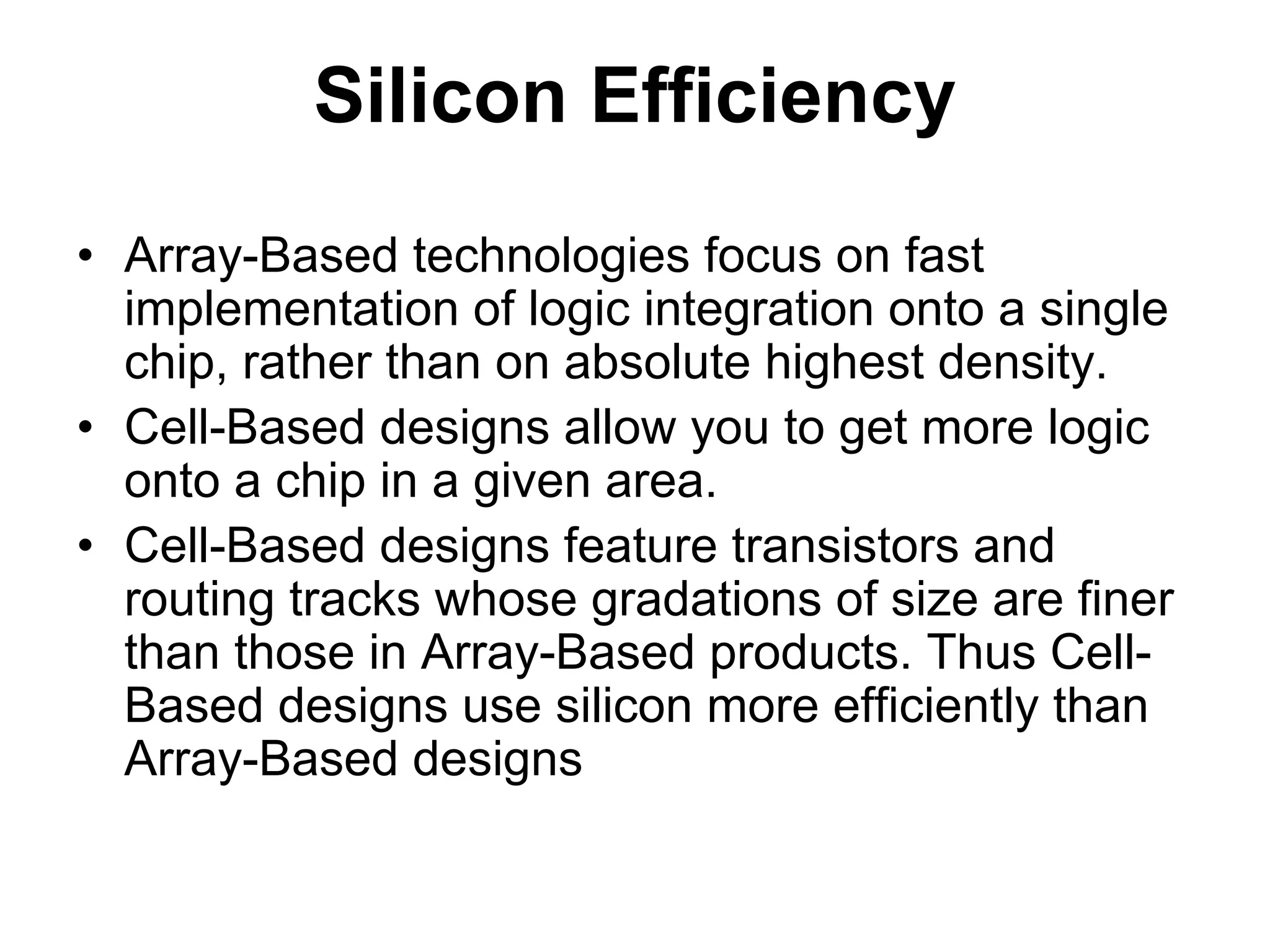 Silicon Efficiency
• Array-Based technologies focus on fast
implementation of logic integration onto a single
chip, rather than on absolute highest density.
• Cell-Based designs allow you to get more logic
onto a chip in a given area.
• Cell-Based designs feature transistors and
routing tracks whose gradations of size are finer
than those in Array-Based products. Thus Cell-
Based designs use silicon more efficiently than
Array-Based designs
 