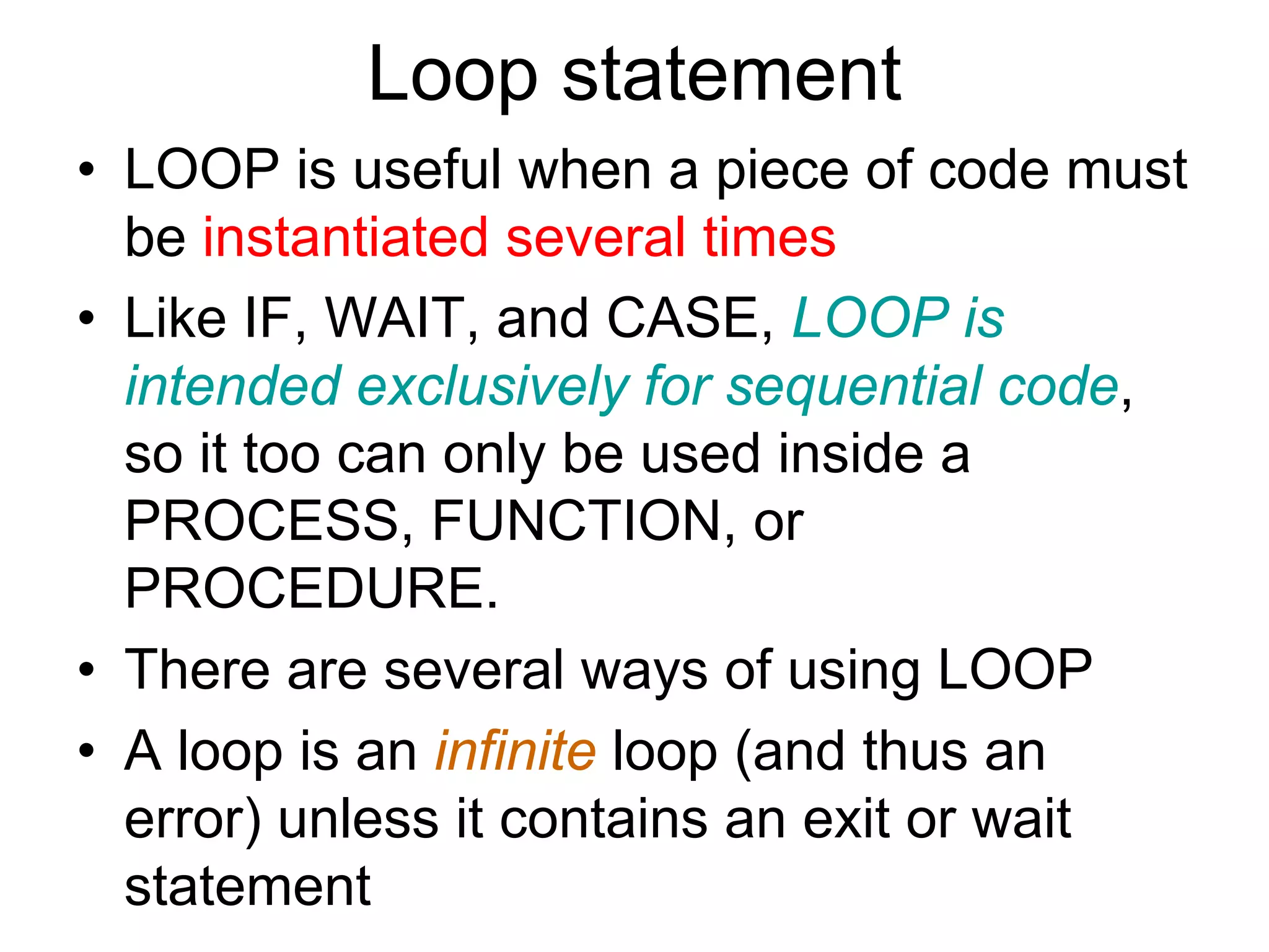 Loop statement
• LOOP is useful when a piece of code must
be instantiated several times
• Like IF, WAIT, and CASE, LOOP is
intended exclusively for sequential code,
so it too can only be used inside a
PROCESS, FUNCTION, or
PROCEDURE.
• There are several ways of using LOOP
• A loop is an infinite loop (and thus an
error) unless it contains an exit or wait
statement
 