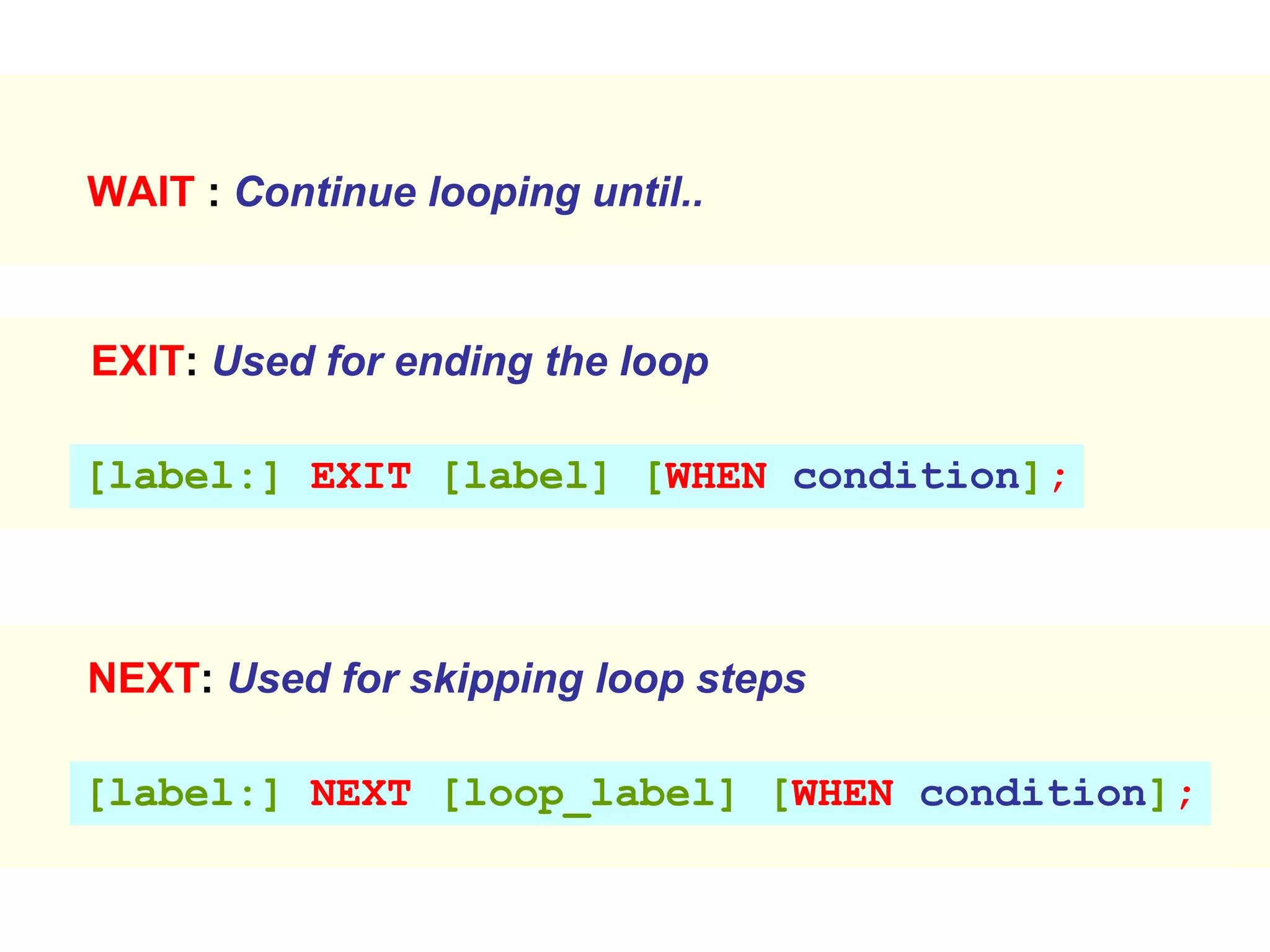 EXIT: Used for ending the loop
[label:] EXIT [label] [WHEN condition];
NEXT: Used for skipping loop steps
[label:] NEXT [loop_label] [WHEN condition];
WAIT : Continue looping until..
 