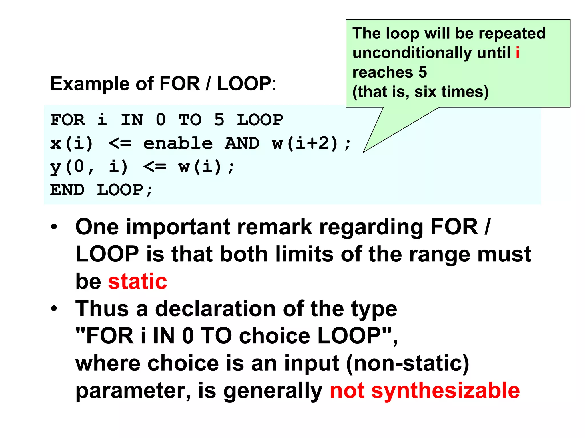 FOR i IN 0 TO 5 LOOP
x(i) <= enable AND w(i+2);
y(0, i) <= w(i);
END LOOP;
The loop will be repeated
unconditionally until i
reaches 5
(that is, six times)
• One important remark regarding FOR /
LOOP is that both limits of the range must
be static
• Thus a declaration of the type
"FOR i IN 0 TO choice LOOP",
where choice is an input (non-static)
parameter, is generally not synthesizable
Example of FOR / LOOP:
 