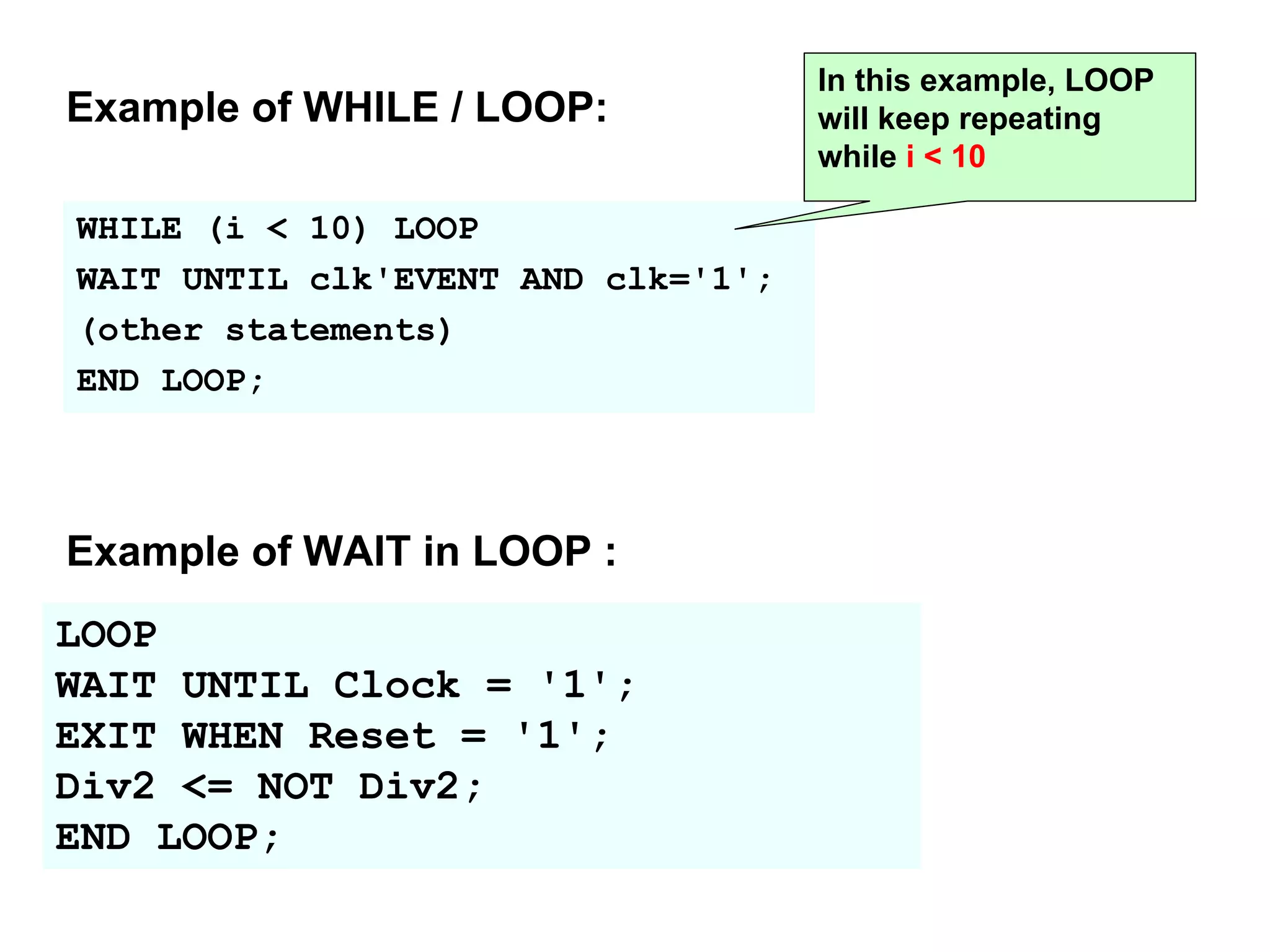 WHILE (i < 10) LOOP
WAIT UNTIL clk'EVENT AND clk='1';
(other statements)
END LOOP;
In this example, LOOP
will keep repeating
while i < 10
Example of WHILE / LOOP:
LOOP
WAIT UNTIL Clock = '1';
EXIT WHEN Reset = '1';
Div2 <= NOT Div2;
END LOOP;
Example of WAIT in LOOP :
 