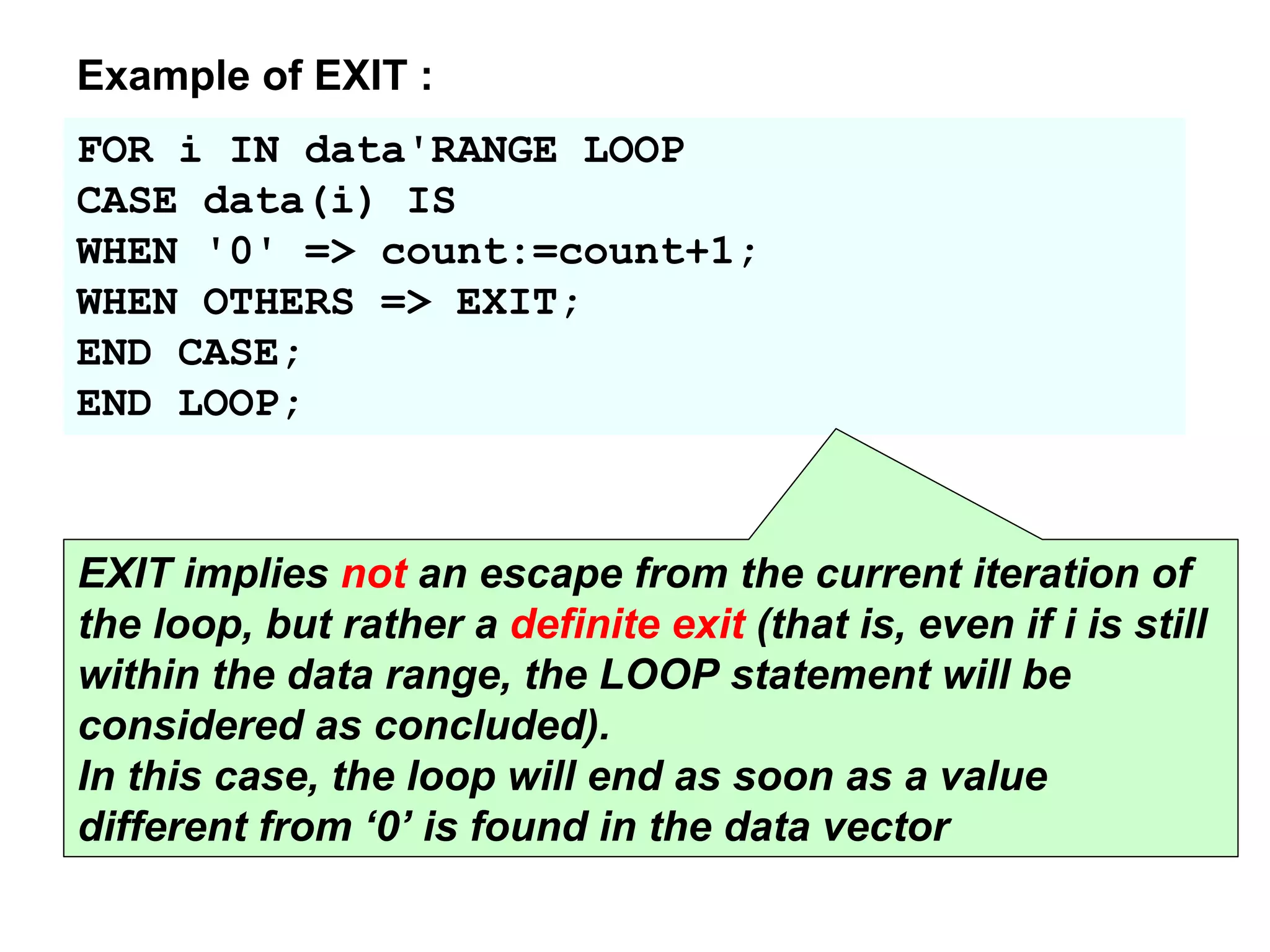 FOR i IN data'RANGE LOOP
CASE data(i) IS
WHEN '0' => count:=count+1;
WHEN OTHERS => EXIT;
END CASE;
END LOOP;
Example of EXIT :
EXIT implies not an escape from the current iteration of
the loop, but rather a definite exit (that is, even if i is still
within the data range, the LOOP statement will be
considered as concluded).
In this case, the loop will end as soon as a value
different from ‘0’ is found in the data vector
 