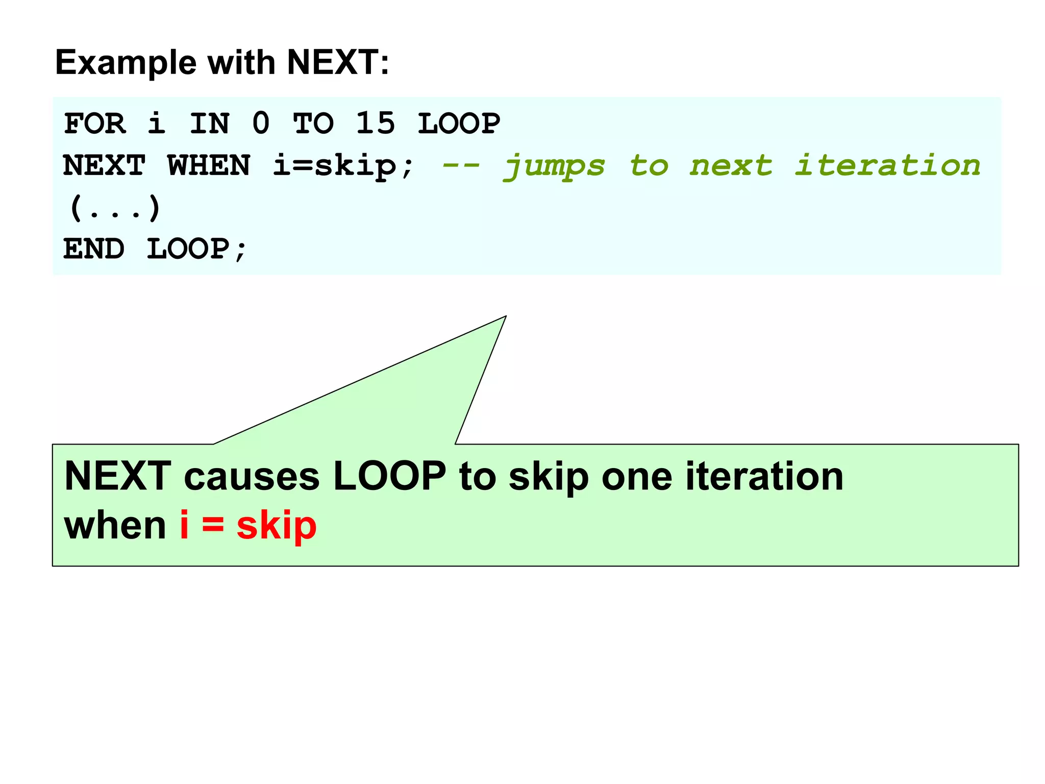 FOR i IN 0 TO 15 LOOP
NEXT WHEN i=skip; -- jumps to next iteration
(...)
END LOOP;
Example with NEXT:
NEXT causes LOOP to skip one iteration
when i = skip
 