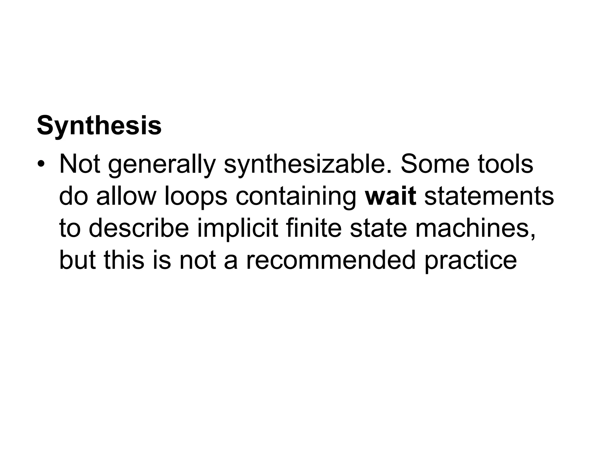 Synthesis
• Not generally synthesizable. Some tools
do allow loops containing wait statements
to describe implicit finite state machines,
but this is not a recommended practice
 