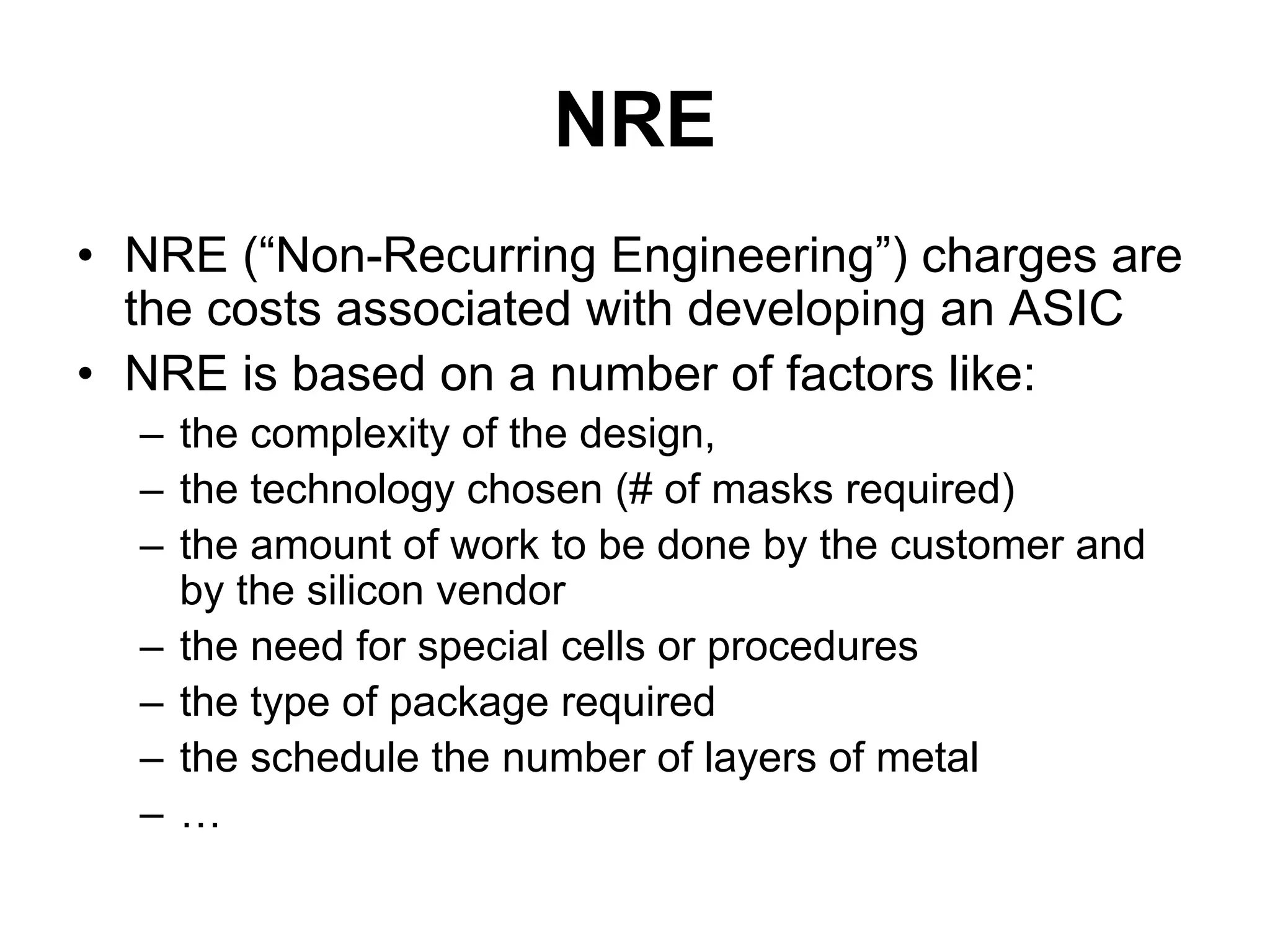 NRE
• NRE (“Non-Recurring Engineering”) charges are
the costs associated with developing an ASIC
• NRE is based on a number of factors like:
– the complexity of the design,
– the technology chosen (# of masks required)
– the amount of work to be done by the customer and
by the silicon vendor
– the need for special cells or procedures
– the type of package required
– the schedule the number of layers of metal
– …
 