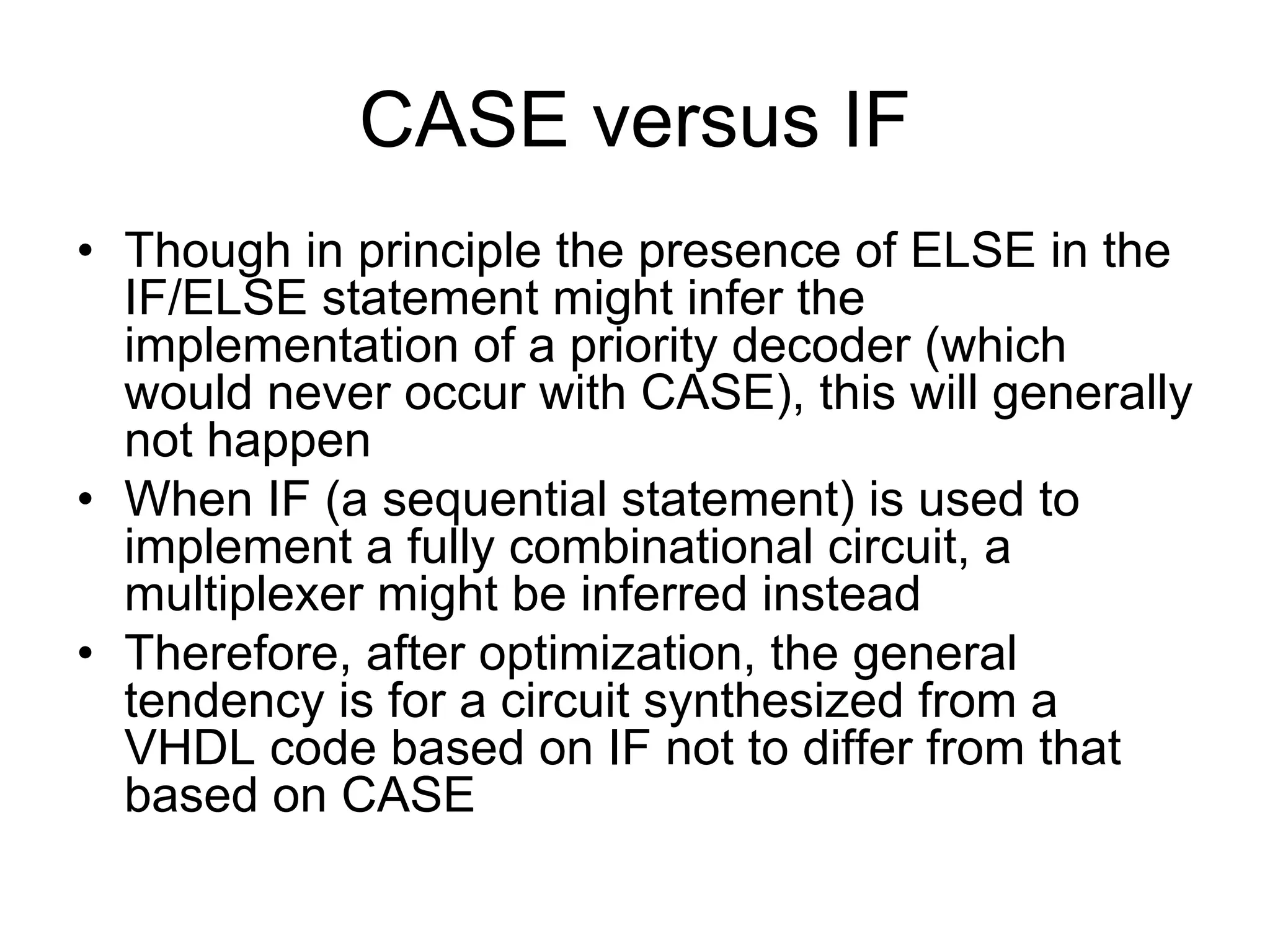 CASE versus IF
• Though in principle the presence of ELSE in the
IF/ELSE statement might infer the
implementation of a priority decoder (which
would never occur with CASE), this will generally
not happen
• When IF (a sequential statement) is used to
implement a fully combinational circuit, a
multiplexer might be inferred instead
• Therefore, after optimization, the general
tendency is for a circuit synthesized from a
VHDL code based on IF not to differ from that
based on CASE
 