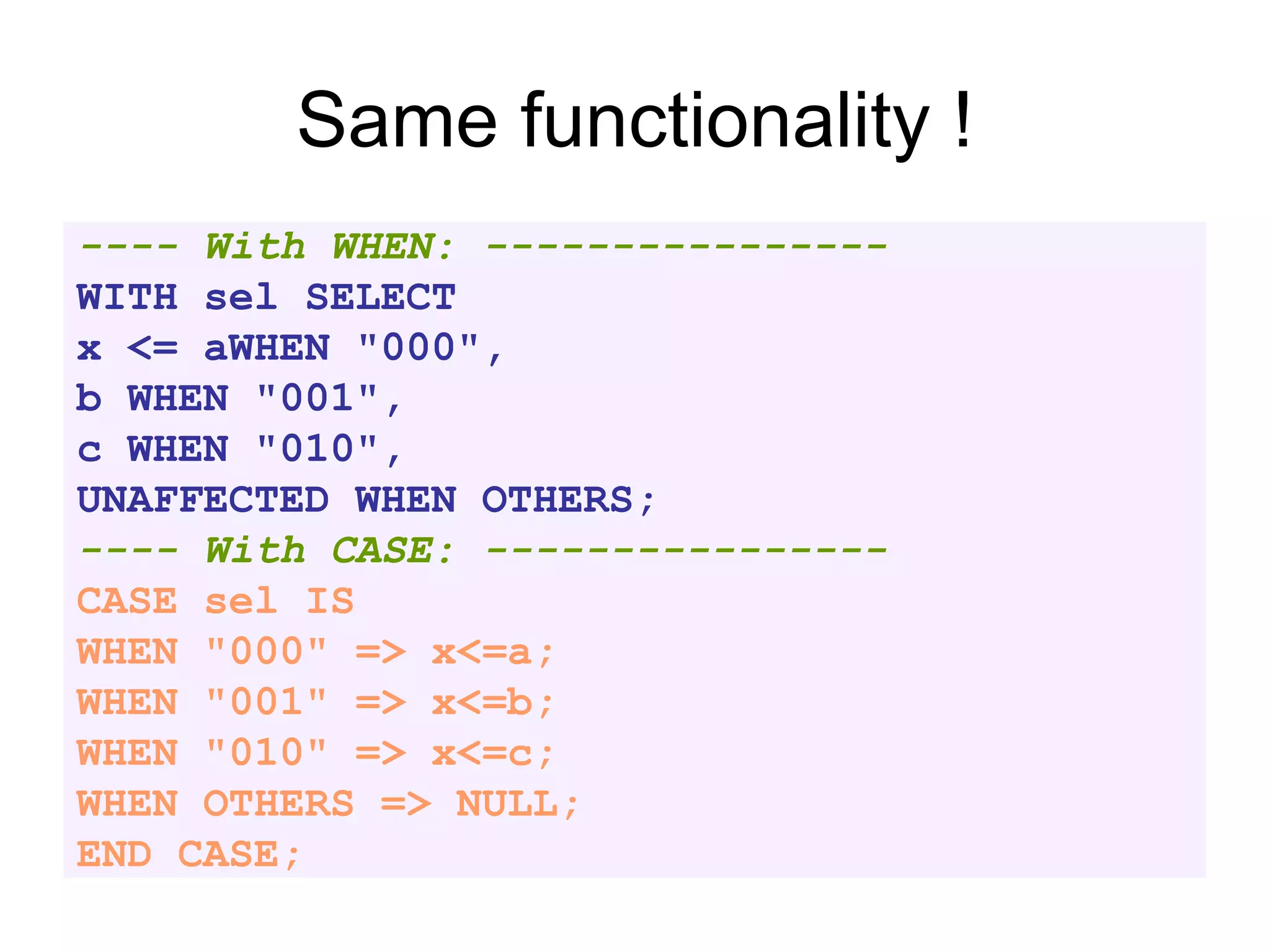 Same functionality !
---- With WHEN: ----------------
WITH sel SELECT
x <= aWHEN "000",
b WHEN "001",
c WHEN "010",
UNAFFECTED WHEN OTHERS;
---- With CASE: ----------------
CASE sel IS
WHEN "000" => x<=a;
WHEN "001" => x<=b;
WHEN "010" => x<=c;
WHEN OTHERS => NULL;
END CASE;
 