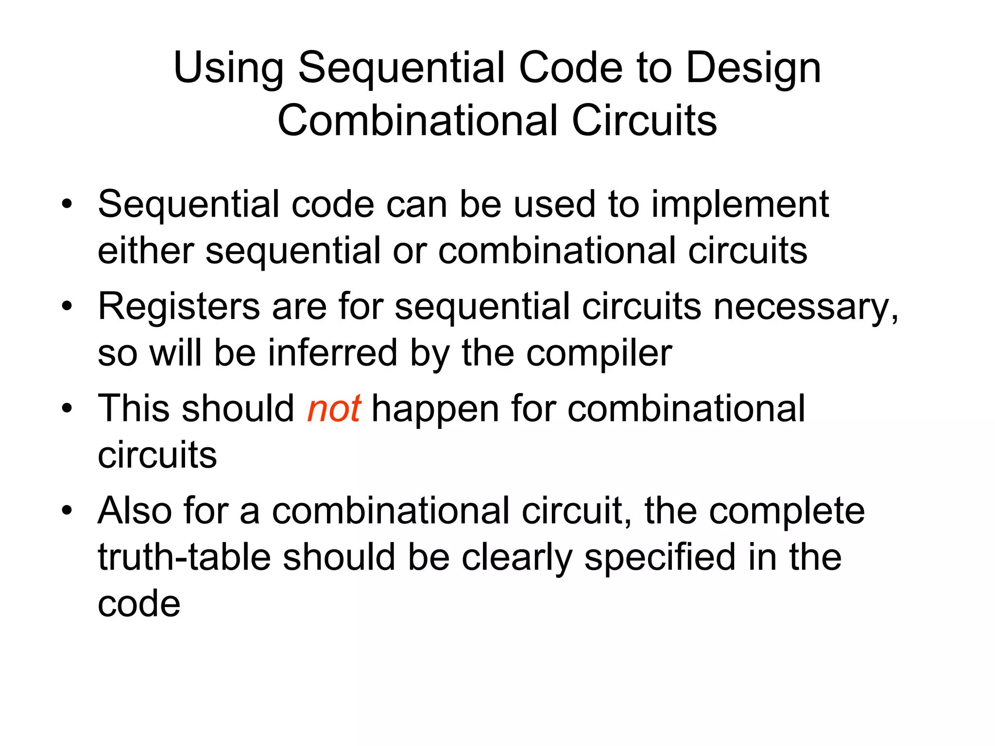 Using Sequential Code to Design
Combinational Circuits
• Sequential code can be used to implement
either sequential or combinational circuits
• Registers are for sequential circuits necessary,
so will be inferred by the compiler
• This should not happen for combinational
circuits
• Also for a combinational circuit, the complete
truth-table should be clearly specified in the
code
 
