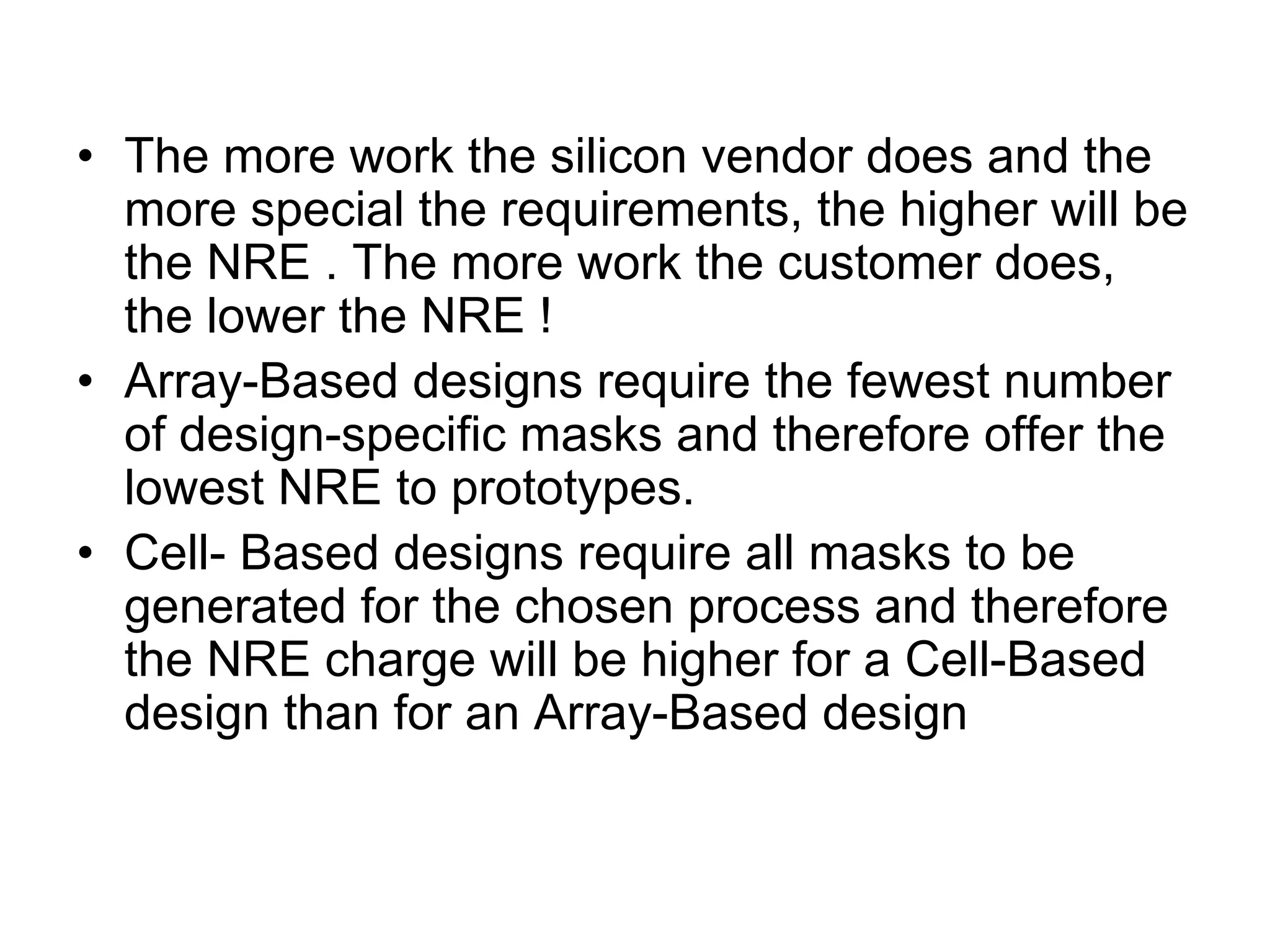 • The more work the silicon vendor does and the
more special the requirements, the higher will be
the NRE . The more work the customer does,
the lower the NRE !
• Array-Based designs require the fewest number
of design-specific masks and therefore offer the
lowest NRE to prototypes.
• Cell- Based designs require all masks to be
generated for the chosen process and therefore
the NRE charge will be higher for a Cell-Based
design than for an Array-Based design
 