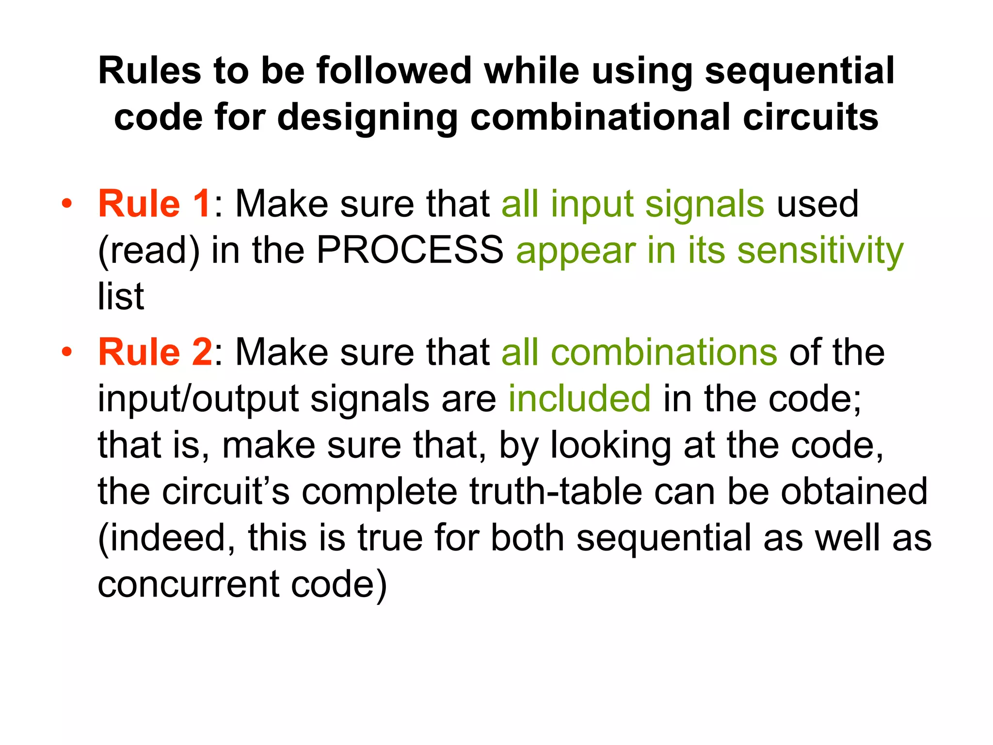 Rules to be followed while using sequential
code for designing combinational circuits
• Rule 1: Make sure that all input signals used
(read) in the PROCESS appear in its sensitivity
list
• Rule 2: Make sure that all combinations of the
input/output signals are included in the code;
that is, make sure that, by looking at the code,
the circuit’s complete truth-table can be obtained
(indeed, this is true for both sequential as well as
concurrent code)
 
