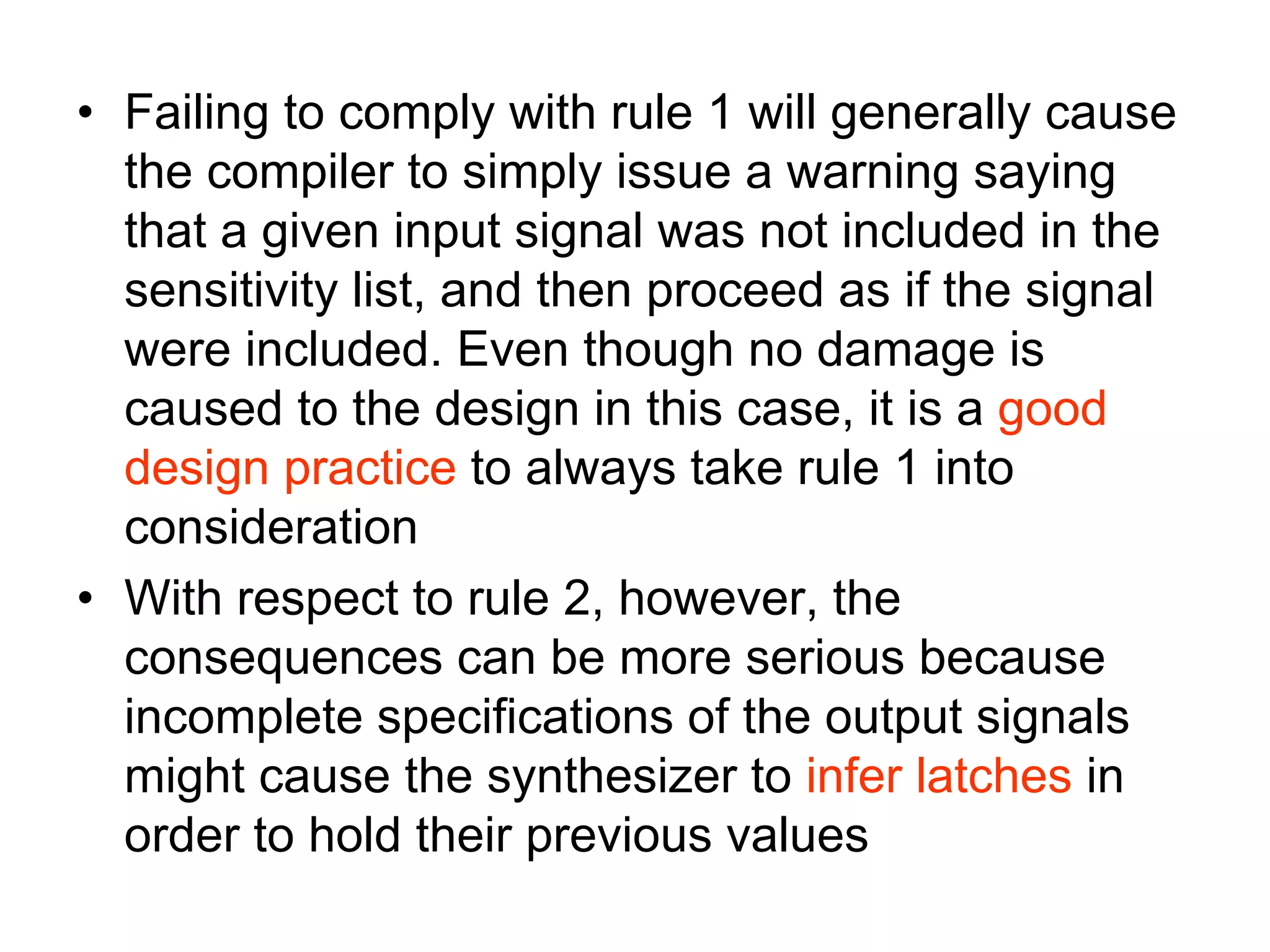 • Failing to comply with rule 1 will generally cause
the compiler to simply issue a warning saying
that a given input signal was not included in the
sensitivity list, and then proceed as if the signal
were included. Even though no damage is
caused to the design in this case, it is a good
design practice to always take rule 1 into
consideration
• With respect to rule 2, however, the
consequences can be more serious because
incomplete specifications of the output signals
might cause the synthesizer to infer latches in
order to hold their previous values
 