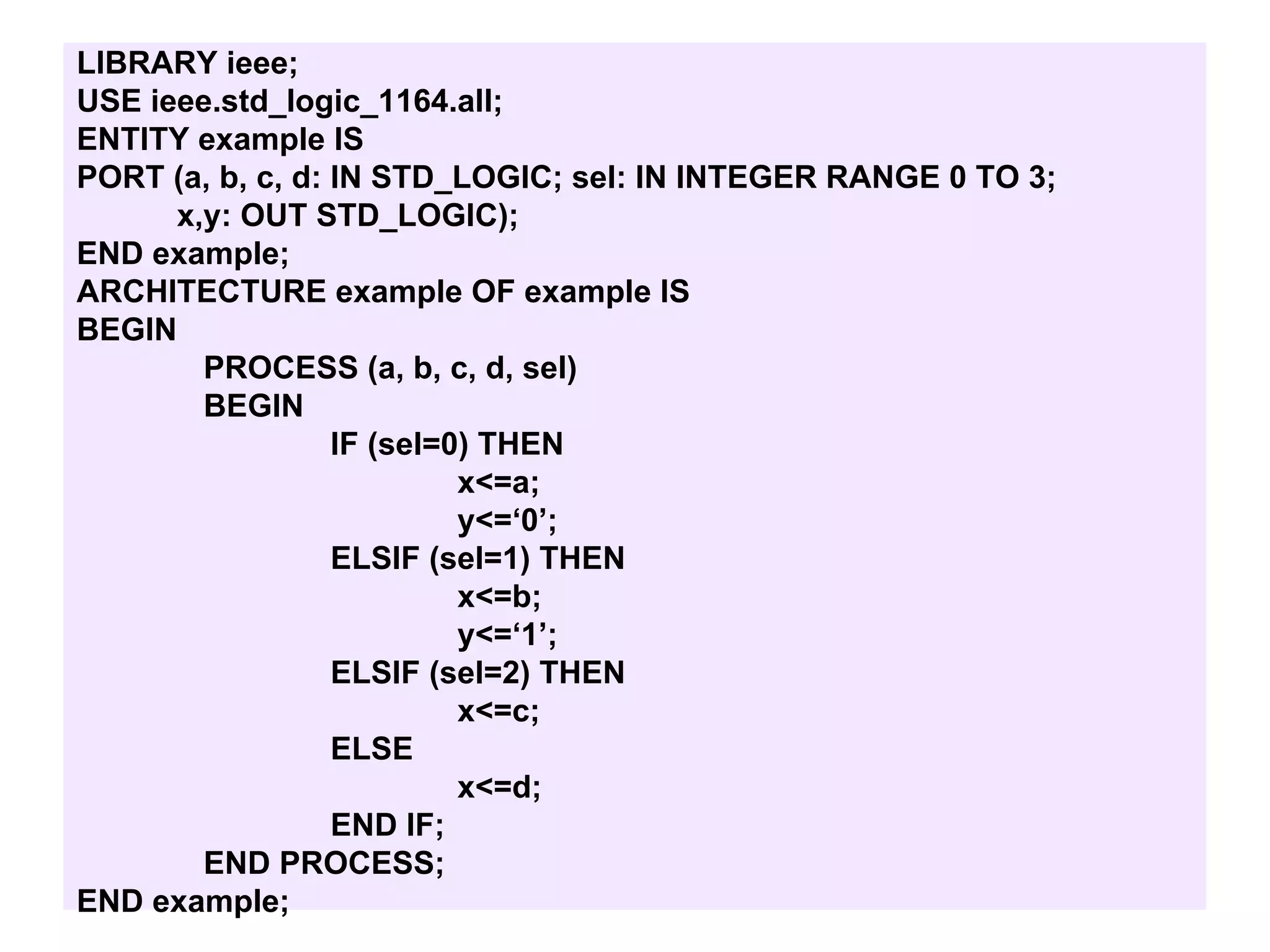 LIBRARY ieee;
USE ieee.std_logic_1164.all;
ENTITY example IS
PORT (a, b, c, d: IN STD_LOGIC; sel: IN INTEGER RANGE 0 TO 3;
x,y: OUT STD_LOGIC);
END example;
ARCHITECTURE example OF example IS
BEGIN
PROCESS (a, b, c, d, sel)
BEGIN
IF (sel=0) THEN
x<=a;
y<=‘0’;
ELSIF (sel=1) THEN
x<=b;
y<=‘1’;
ELSIF (sel=2) THEN
x<=c;
ELSE
x<=d;
END IF;
END PROCESS;
END example;
 