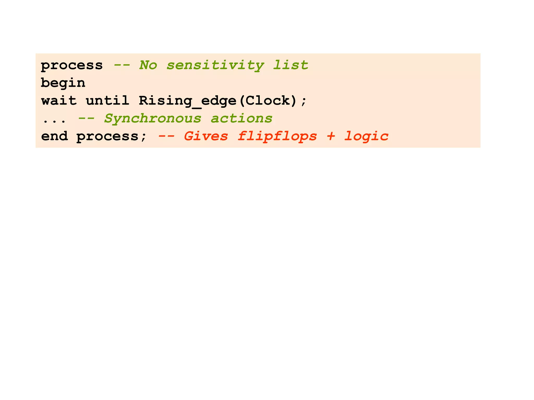 process -- No sensitivity list
begin
wait until Rising_edge(Clock);
... -- Synchronous actions
end process; -- Gives flipflops + logic
 