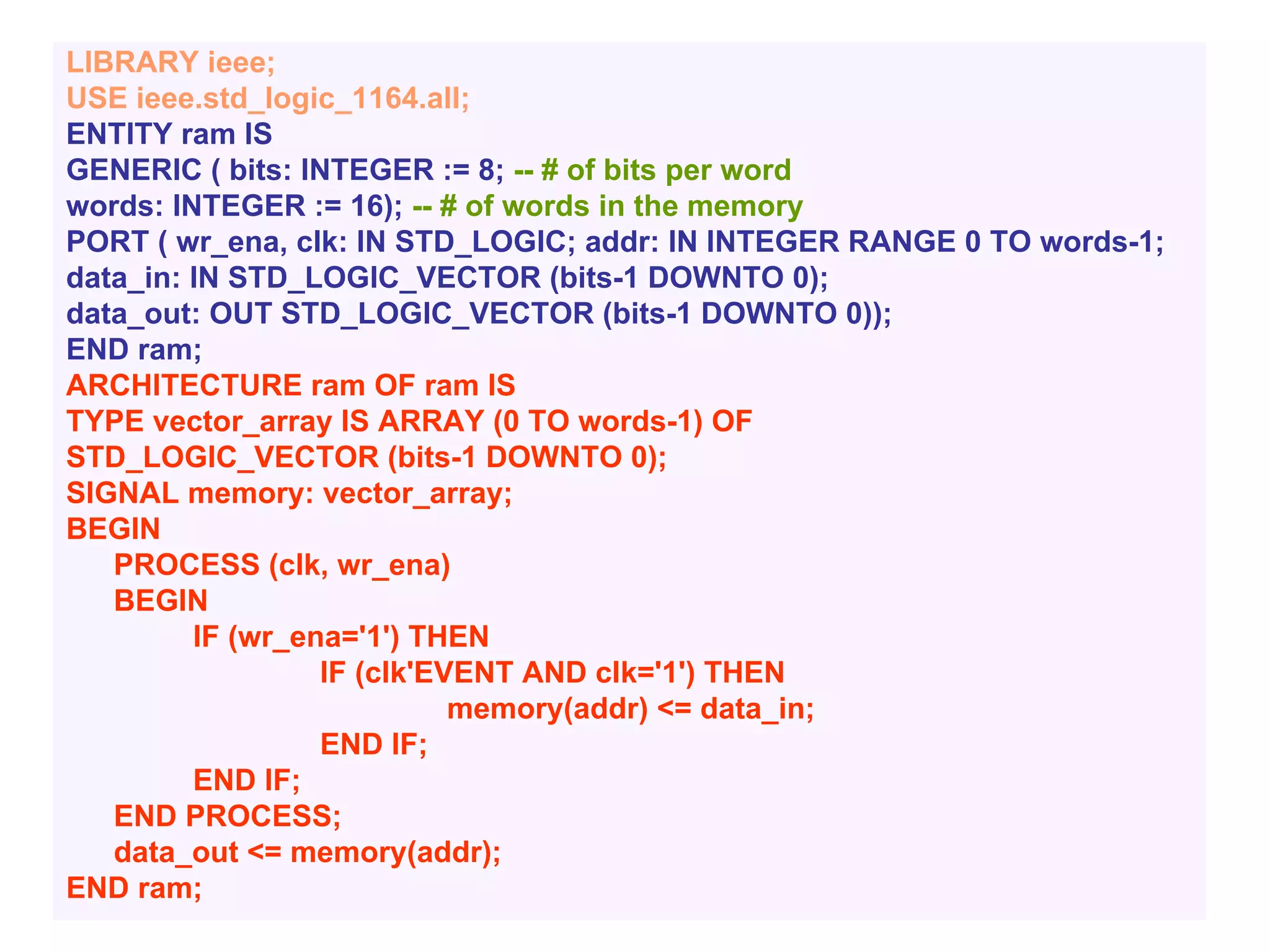 LIBRARY ieee;
USE ieee.std_logic_1164.all;
ENTITY ram IS
GENERIC ( bits: INTEGER := 8; -- # of bits per word
words: INTEGER := 16); -- # of words in the memory
PORT ( wr_ena, clk: IN STD_LOGIC; addr: IN INTEGER RANGE 0 TO words-1;
data_in: IN STD_LOGIC_VECTOR (bits-1 DOWNTO 0);
data_out: OUT STD_LOGIC_VECTOR (bits-1 DOWNTO 0));
END ram;
ARCHITECTURE ram OF ram IS
TYPE vector_array IS ARRAY (0 TO words-1) OF
STD_LOGIC_VECTOR (bits-1 DOWNTO 0);
SIGNAL memory: vector_array;
BEGIN
PROCESS (clk, wr_ena)
BEGIN
IF (wr_ena='1') THEN
IF (clk'EVENT AND clk='1') THEN
memory(addr) <= data_in;
END IF;
END IF;
END PROCESS;
data_out <= memory(addr);
END ram;
 