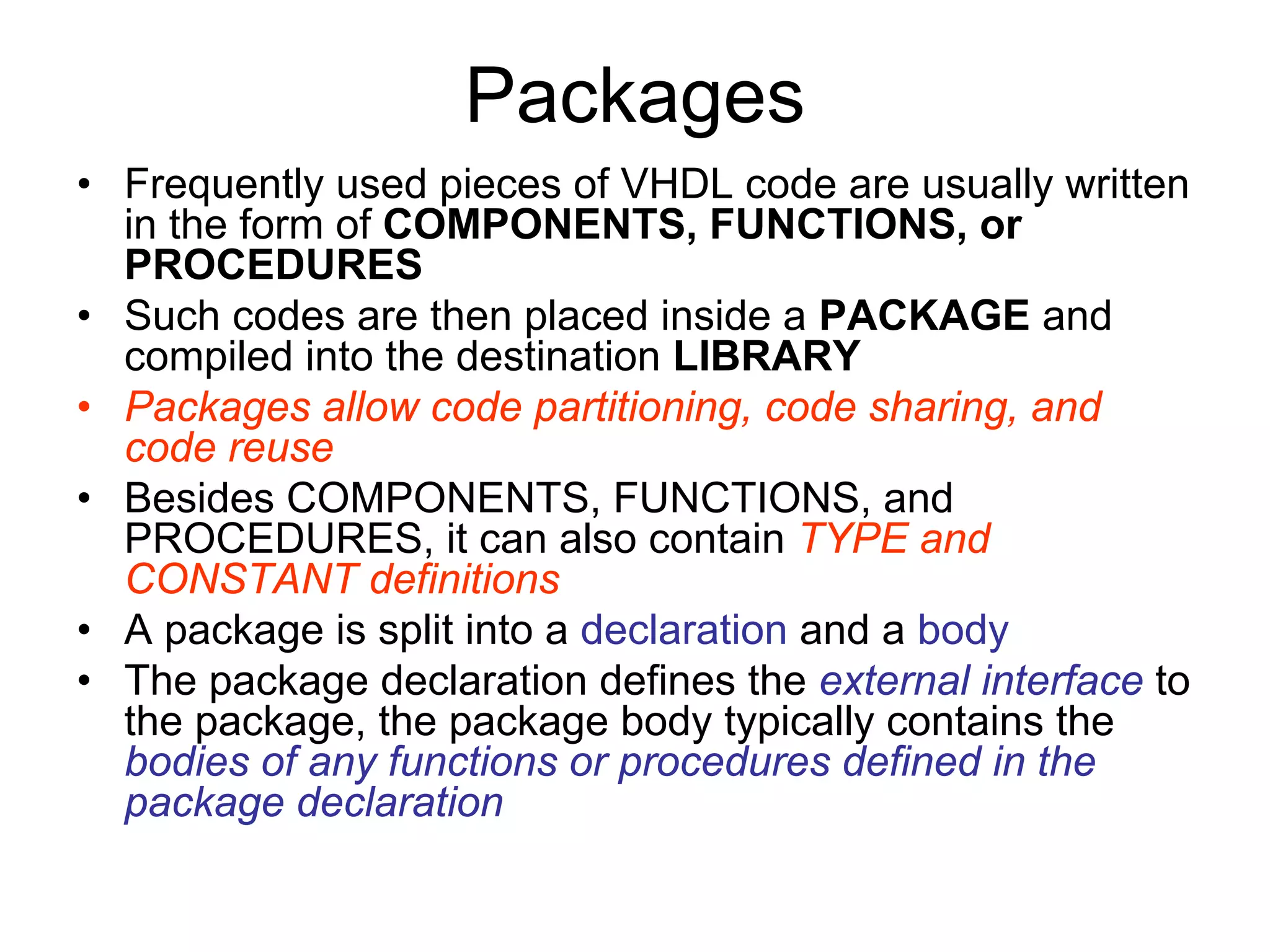 Packages
• Frequently used pieces of VHDL code are usually written
in the form of COMPONENTS, FUNCTIONS, or
PROCEDURES
• Such codes are then placed inside a PACKAGE and
compiled into the destination LIBRARY
• Packages allow code partitioning, code sharing, and
code reuse
• Besides COMPONENTS, FUNCTIONS, and
PROCEDURES, it can also contain TYPE and
CONSTANT definitions
• A package is split into a declaration and a body
• The package declaration defines the external interface to
the package, the package body typically contains the
bodies of any functions or procedures defined in the
package declaration
 