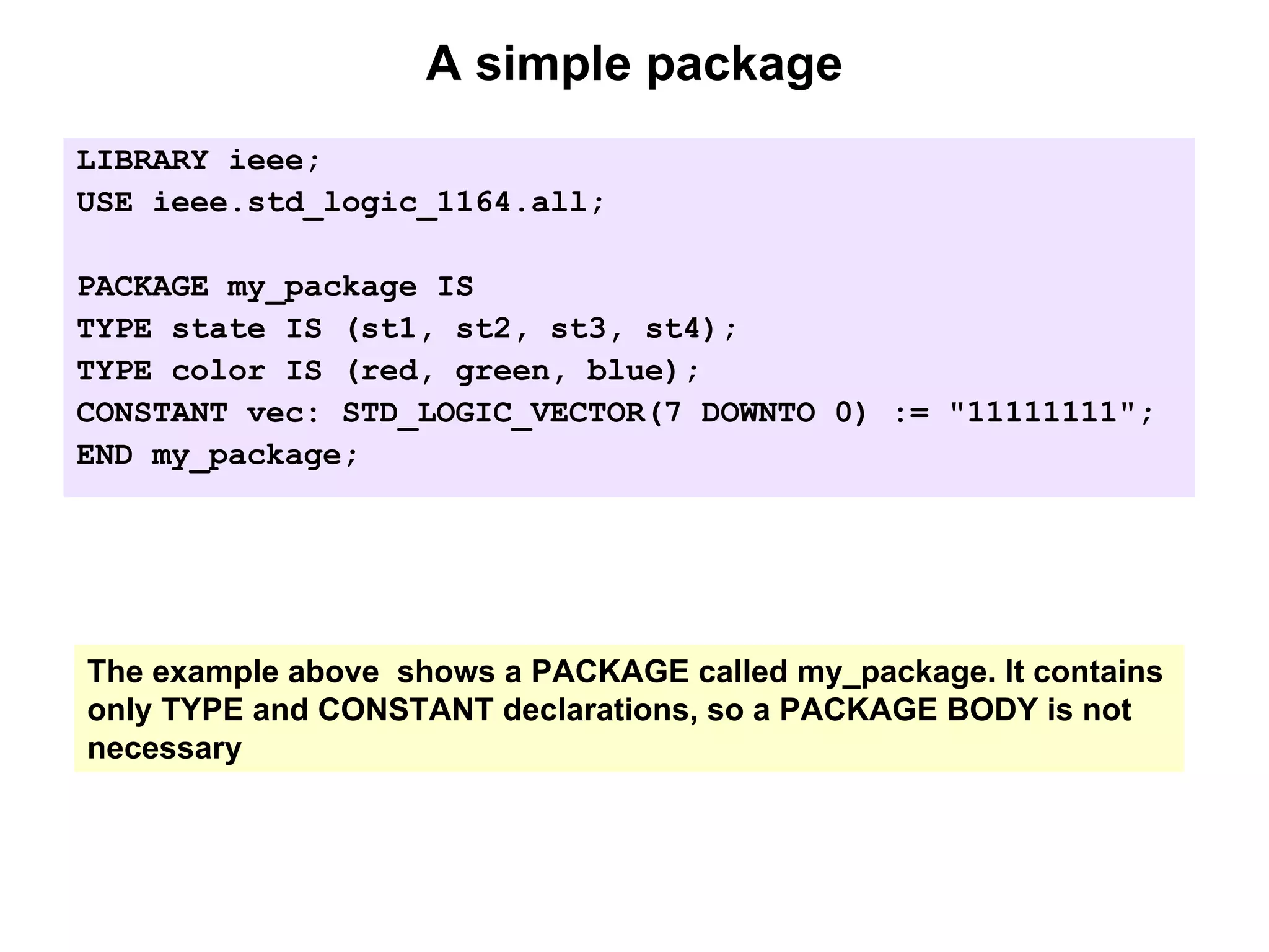 A simple package
LIBRARY ieee;
USE ieee.std_logic_1164.all;
PACKAGE my_package IS
TYPE state IS (st1, st2, st3, st4);
TYPE color IS (red, green, blue);
CONSTANT vec: STD_LOGIC_VECTOR(7 DOWNTO 0) := "11111111";
END my_package;
The example above shows a PACKAGE called my_package. It contains
only TYPE and CONSTANT declarations, so a PACKAGE BODY is not
necessary
 