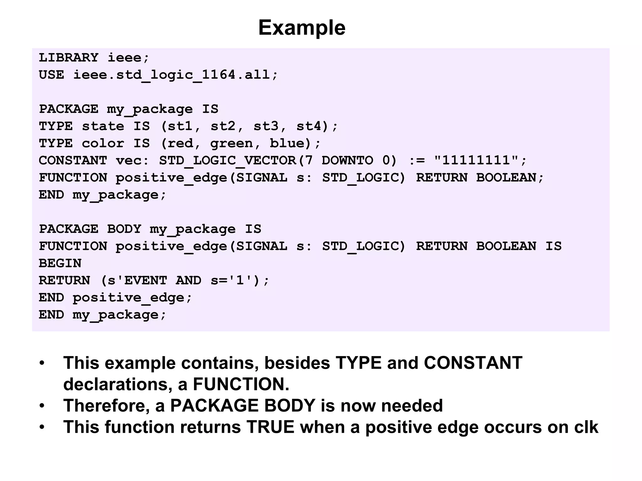 LIBRARY ieee;
USE ieee.std_logic_1164.all;
PACKAGE my_package IS
TYPE state IS (st1, st2, st3, st4);
TYPE color IS (red, green, blue);
CONSTANT vec: STD_LOGIC_VECTOR(7 DOWNTO 0) := "11111111";
FUNCTION positive_edge(SIGNAL s: STD_LOGIC) RETURN BOOLEAN;
END my_package;
PACKAGE BODY my_package IS
FUNCTION positive_edge(SIGNAL s: STD_LOGIC) RETURN BOOLEAN IS
BEGIN
RETURN (s'EVENT AND s='1');
END positive_edge;
END my_package;
Example
• This example contains, besides TYPE and CONSTANT
declarations, a FUNCTION.
• Therefore, a PACKAGE BODY is now needed
• This function returns TRUE when a positive edge occurs on clk
 