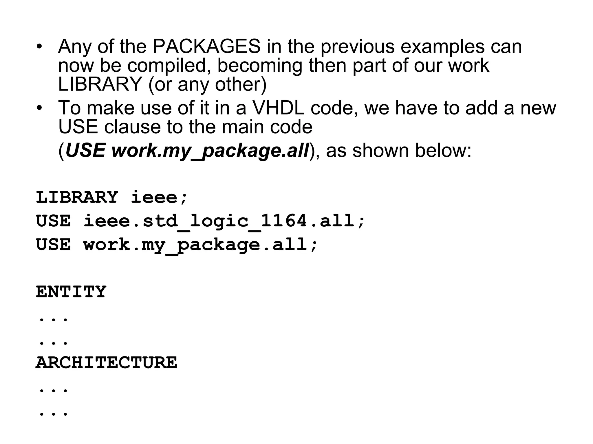 • Any of the PACKAGES in the previous examples can
now be compiled, becoming then part of our work
LIBRARY (or any other)
• To make use of it in a VHDL code, we have to add a new
USE clause to the main code
(USE work.my_package.all), as shown below:
LIBRARY ieee;
USE ieee.std_logic_1164.all;
USE work.my_package.all;
ENTITY
...
...
ARCHITECTURE
...
...
 