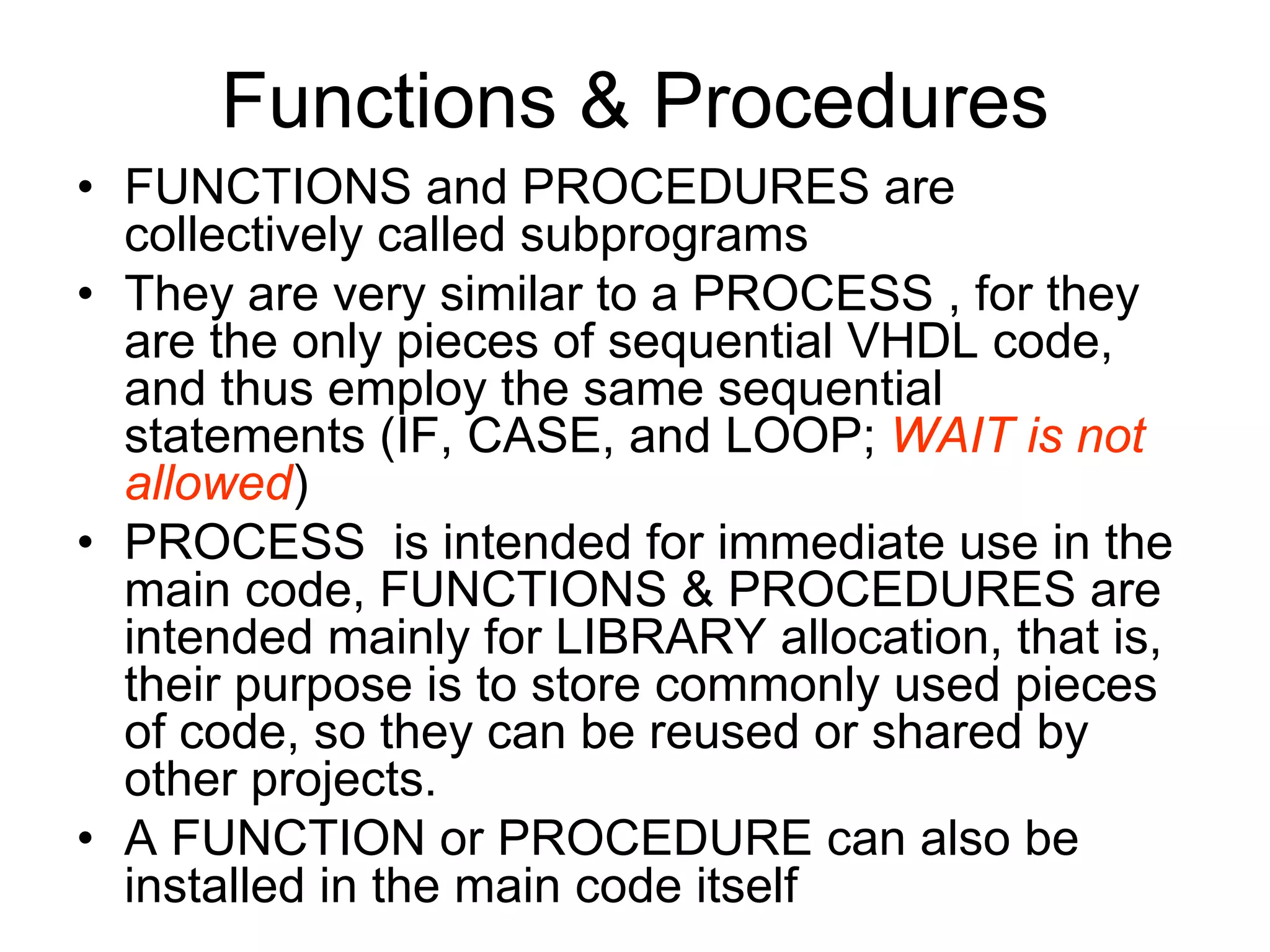 Functions & Procedures
• FUNCTIONS and PROCEDURES are
collectively called subprograms
• They are very similar to a PROCESS , for they
are the only pieces of sequential VHDL code,
and thus employ the same sequential
statements (IF, CASE, and LOOP; WAIT is not
allowed)
• PROCESS is intended for immediate use in the
main code, FUNCTIONS & PROCEDURES are
intended mainly for LIBRARY allocation, that is,
their purpose is to store commonly used pieces
of code, so they can be reused or shared by
other projects.
• A FUNCTION or PROCEDURE can also be
installed in the main code itself
 