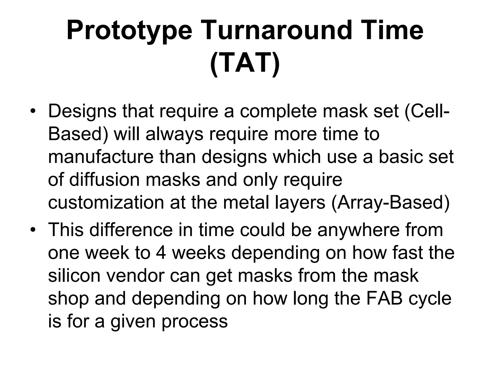 Prototype Turnaround Time
(TAT)
• Designs that require a complete mask set (Cell-
Based) will always require more time to
manufacture than designs which use a basic set
of diffusion masks and only require
customization at the metal layers (Array-Based)
• This difference in time could be anywhere from
one week to 4 weeks depending on how fast the
silicon vendor can get masks from the mask
shop and depending on how long the FAB cycle
is for a given process
 