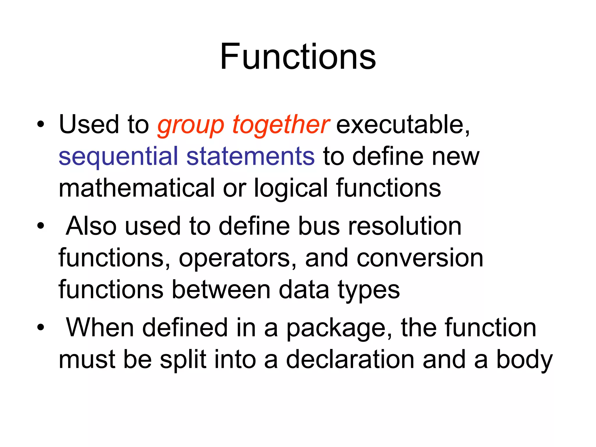 Functions
• Used to group together executable,
sequential statements to define new
mathematical or logical functions
• Also used to define bus resolution
functions, operators, and conversion
functions between data types
• When defined in a package, the function
must be split into a declaration and a body
 