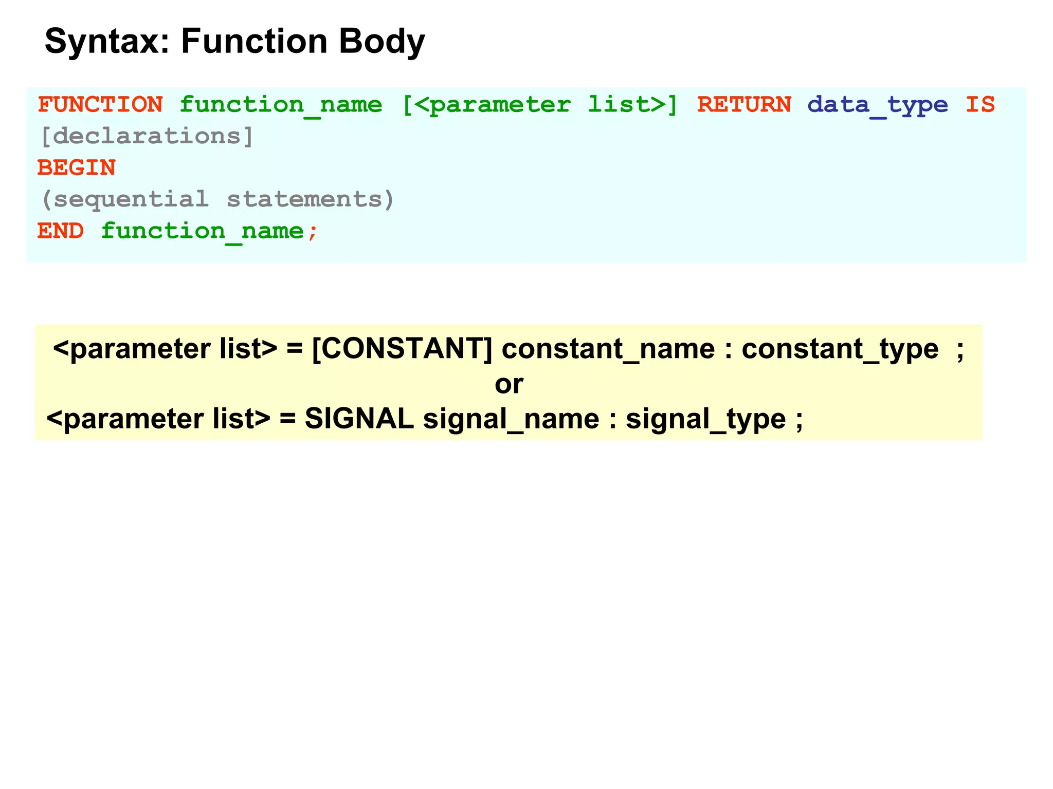 FUNCTION function_name [<parameter list>] RETURN data_type IS
[declarations]
BEGIN
(sequential statements)
END function_name;
<parameter list> = [CONSTANT] constant_name : constant_type ;
or
<parameter list> = SIGNAL signal_name : signal_type ;
Syntax: Function Body
 