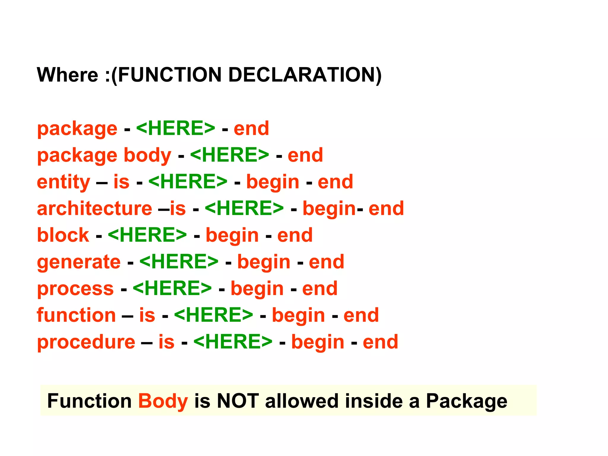 Where :(FUNCTION DECLARATION)
package - <HERE> - end
package body - <HERE> - end
entity – is - <HERE> - begin - end
architecture –is - <HERE> - begin- end
block - <HERE> - begin - end
generate - <HERE> - begin - end
process - <HERE> - begin - end
function – is - <HERE> - begin - end
procedure – is - <HERE> - begin - end
Function Body is NOT allowed inside a Package
 