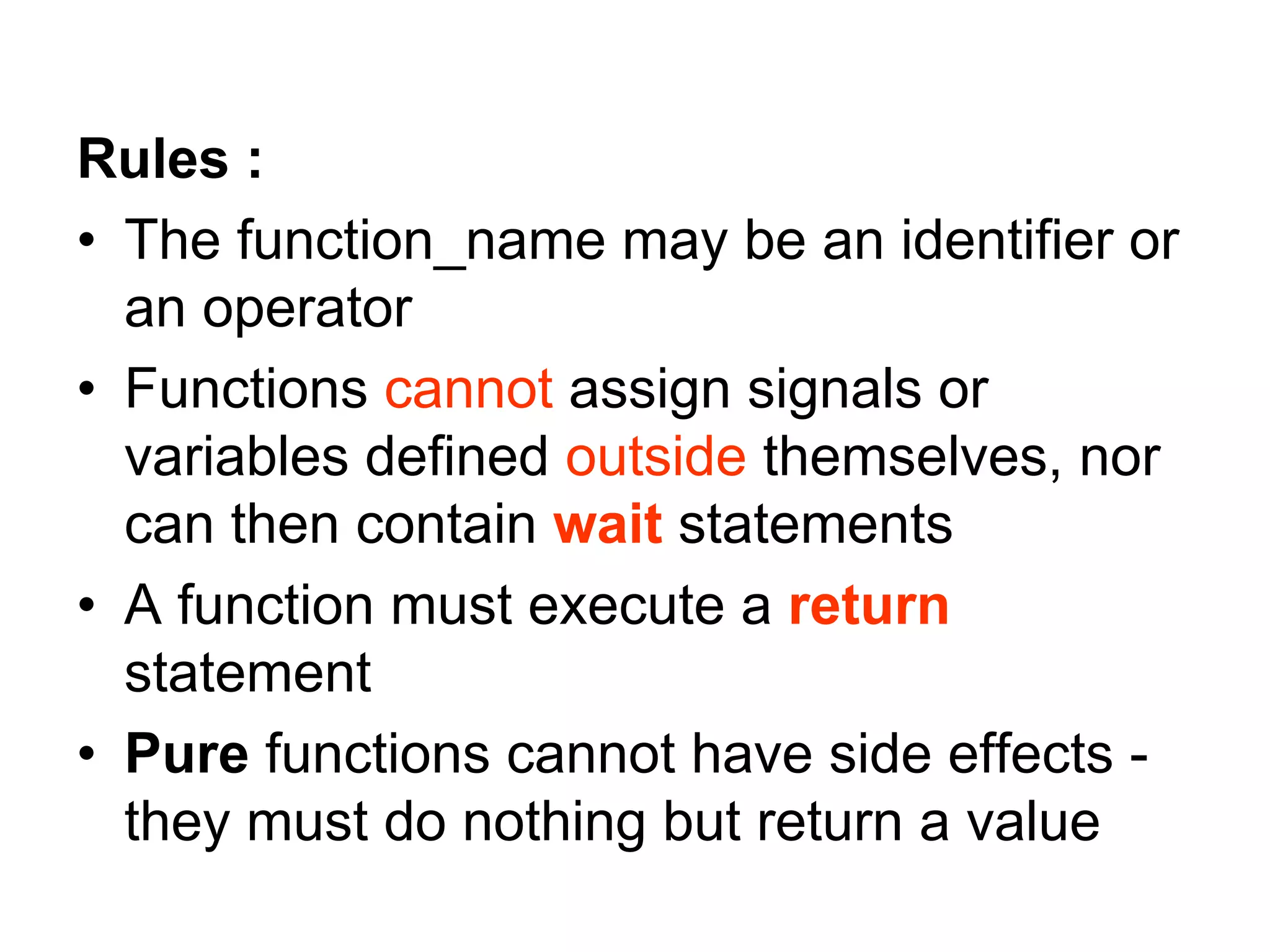 Rules :
• The function_name may be an identifier or
an operator
• Functions cannot assign signals or
variables defined outside themselves, nor
can then contain wait statements
• A function must execute a return
statement
• Pure functions cannot have side effects -
they must do nothing but return a value
 