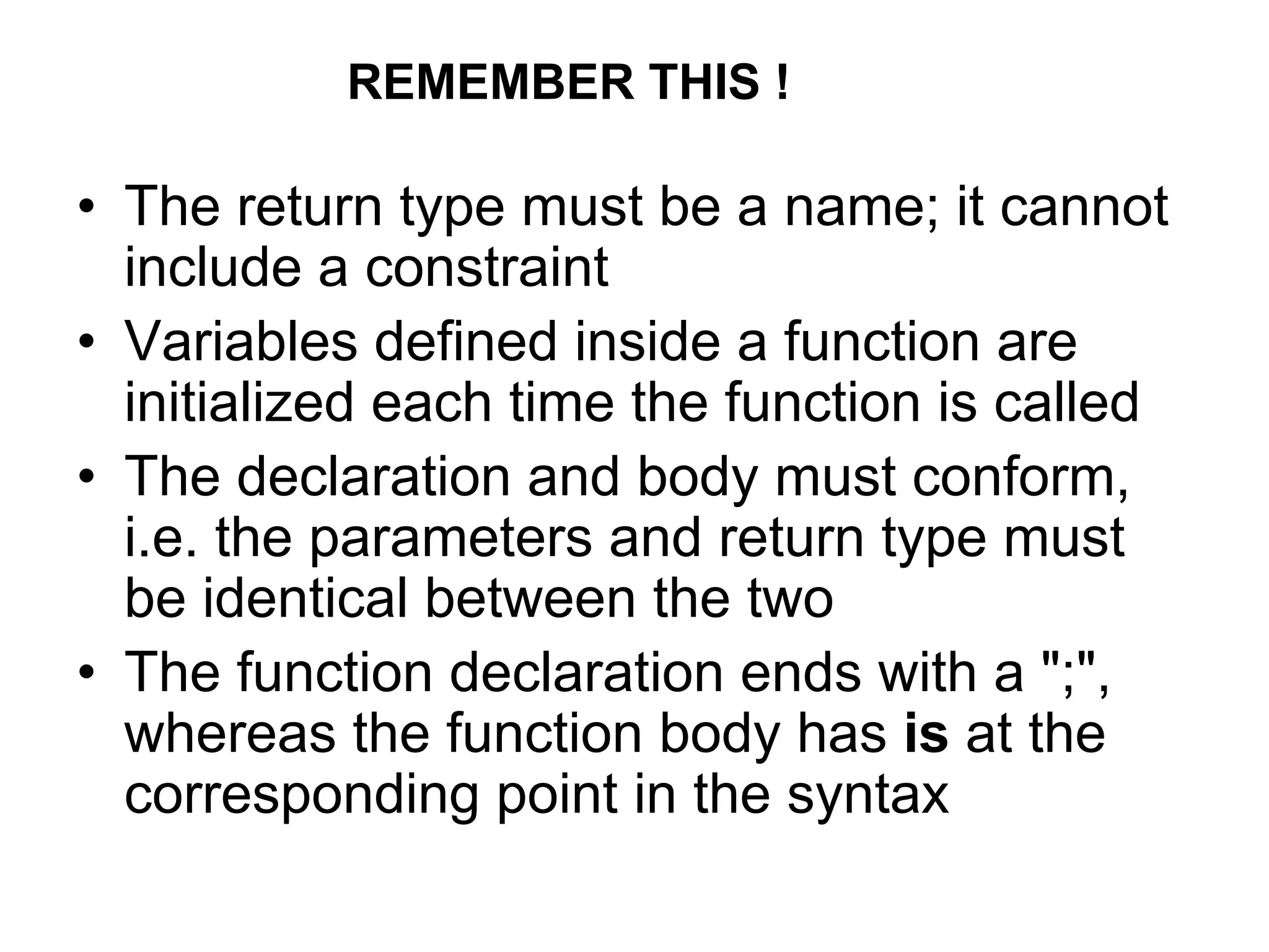 • The return type must be a name; it cannot
include a constraint
• Variables defined inside a function are
initialized each time the function is called
• The declaration and body must conform,
i.e. the parameters and return type must
be identical between the two
• The function declaration ends with a ";",
whereas the function body has is at the
corresponding point in the syntax
REMEMBER THIS !
 