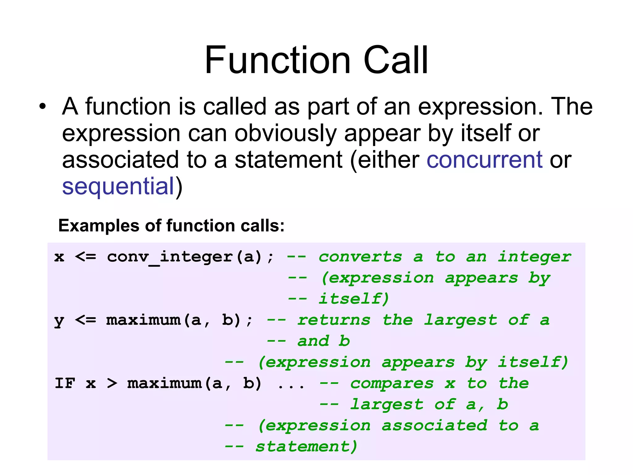 Function Call
• A function is called as part of an expression. The
expression can obviously appear by itself or
associated to a statement (either concurrent or
sequential)
x <= conv_integer(a); -- converts a to an integer
-- (expression appears by
-- itself)
y <= maximum(a, b); -- returns the largest of a
-- and b
-- (expression appears by itself)
IF x > maximum(a, b) ... -- compares x to the
-- largest of a, b
-- (expression associated to a
-- statement)
Examples of function calls:
 