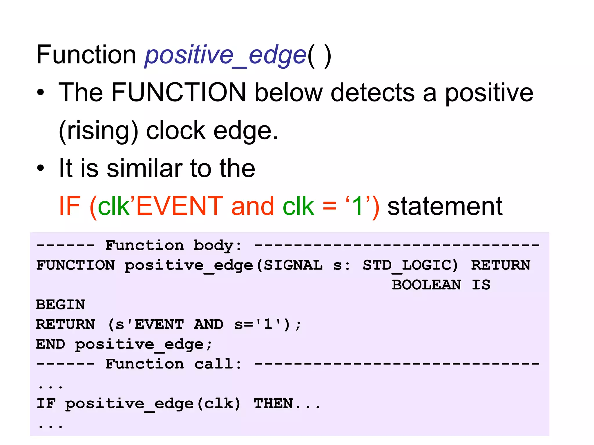 Function positive_edge( )
• The FUNCTION below detects a positive
(rising) clock edge.
• It is similar to the
IF (clk’EVENT and clk = ‘1’) statement
------ Function body: -----------------------------
FUNCTION positive_edge(SIGNAL s: STD_LOGIC) RETURN
BOOLEAN IS
BEGIN
RETURN (s'EVENT AND s='1');
END positive_edge;
------ Function call: -----------------------------
...
IF positive_edge(clk) THEN...
...
 