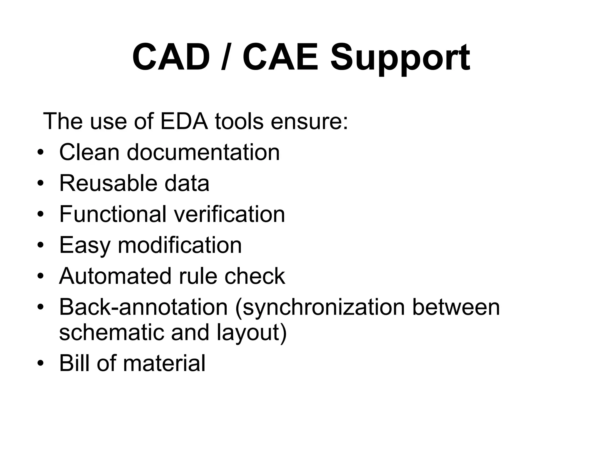 CAD / CAE Support
The use of EDA tools ensure:
• Clean documentation
• Reusable data
• Functional verification
• Easy modification
• Automated rule check
• Back-annotation (synchronization between
schematic and layout)
• Bill of material
 