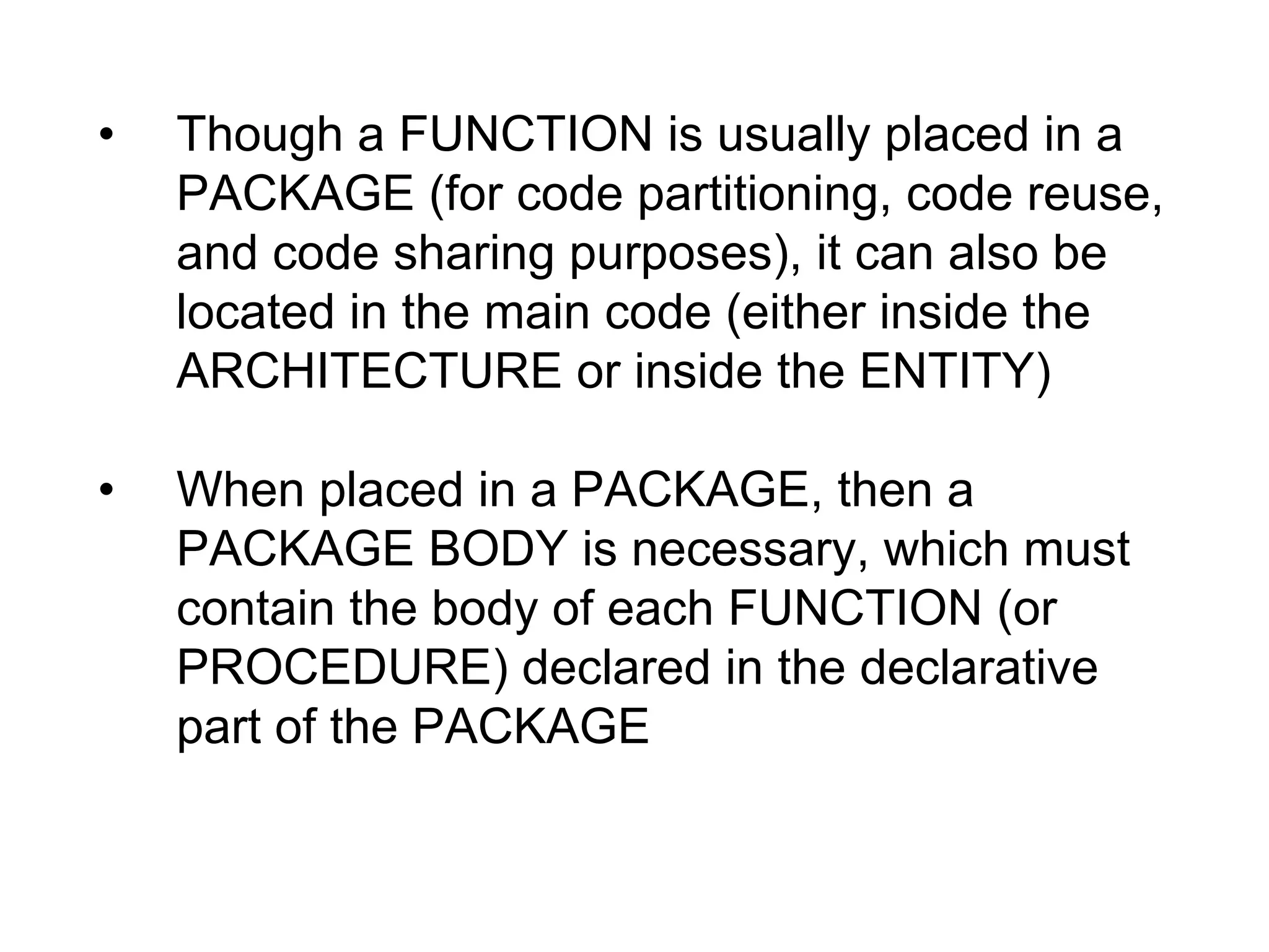 • Though a FUNCTION is usually placed in a
PACKAGE (for code partitioning, code reuse,
and code sharing purposes), it can also be
located in the main code (either inside the
ARCHITECTURE or inside the ENTITY)
• When placed in a PACKAGE, then a
PACKAGE BODY is necessary, which must
contain the body of each FUNCTION (or
PROCEDURE) declared in the declarative
part of the PACKAGE
 