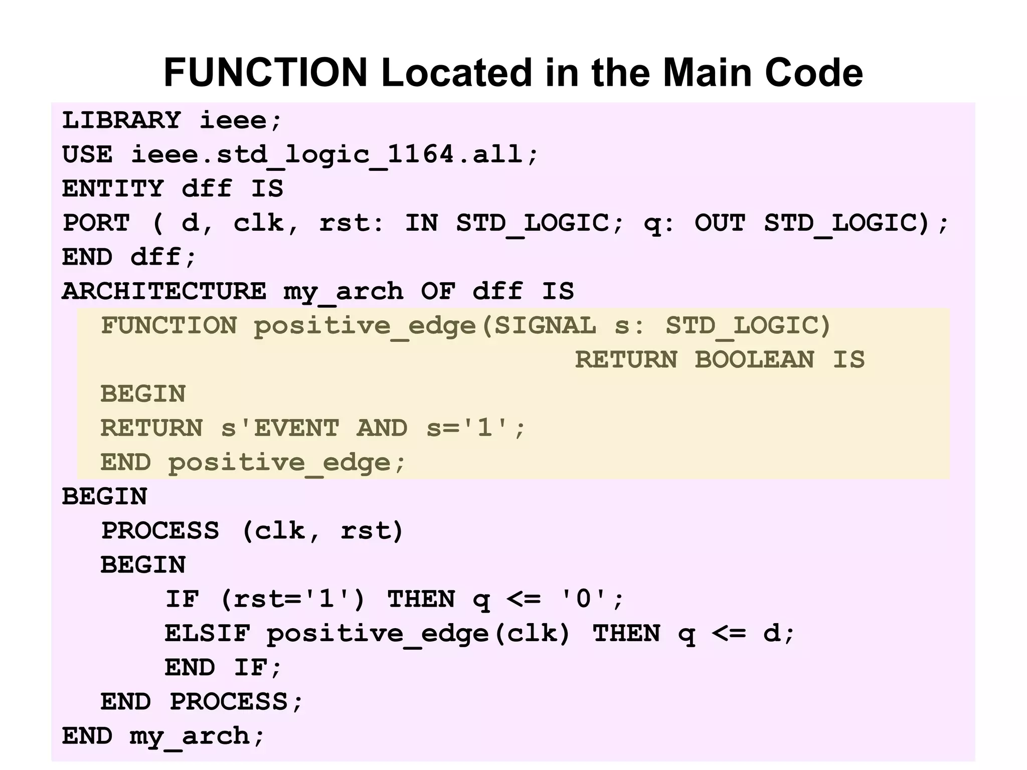FUNCTION Located in the Main Code
LIBRARY ieee;
USE ieee.std_logic_1164.all;
ENTITY dff IS
PORT ( d, clk, rst: IN STD_LOGIC; q: OUT STD_LOGIC);
END dff;
ARCHITECTURE my_arch OF dff IS
FUNCTION positive_edge(SIGNAL s: STD_LOGIC)
RETURN BOOLEAN IS
BEGIN
RETURN s'EVENT AND s='1';
END positive_edge;
BEGIN
PROCESS (clk, rst)
BEGIN
IF (rst='1') THEN q <= '0';
ELSIF positive_edge(clk) THEN q <= d;
END IF;
END PROCESS;
END my_arch;
 
