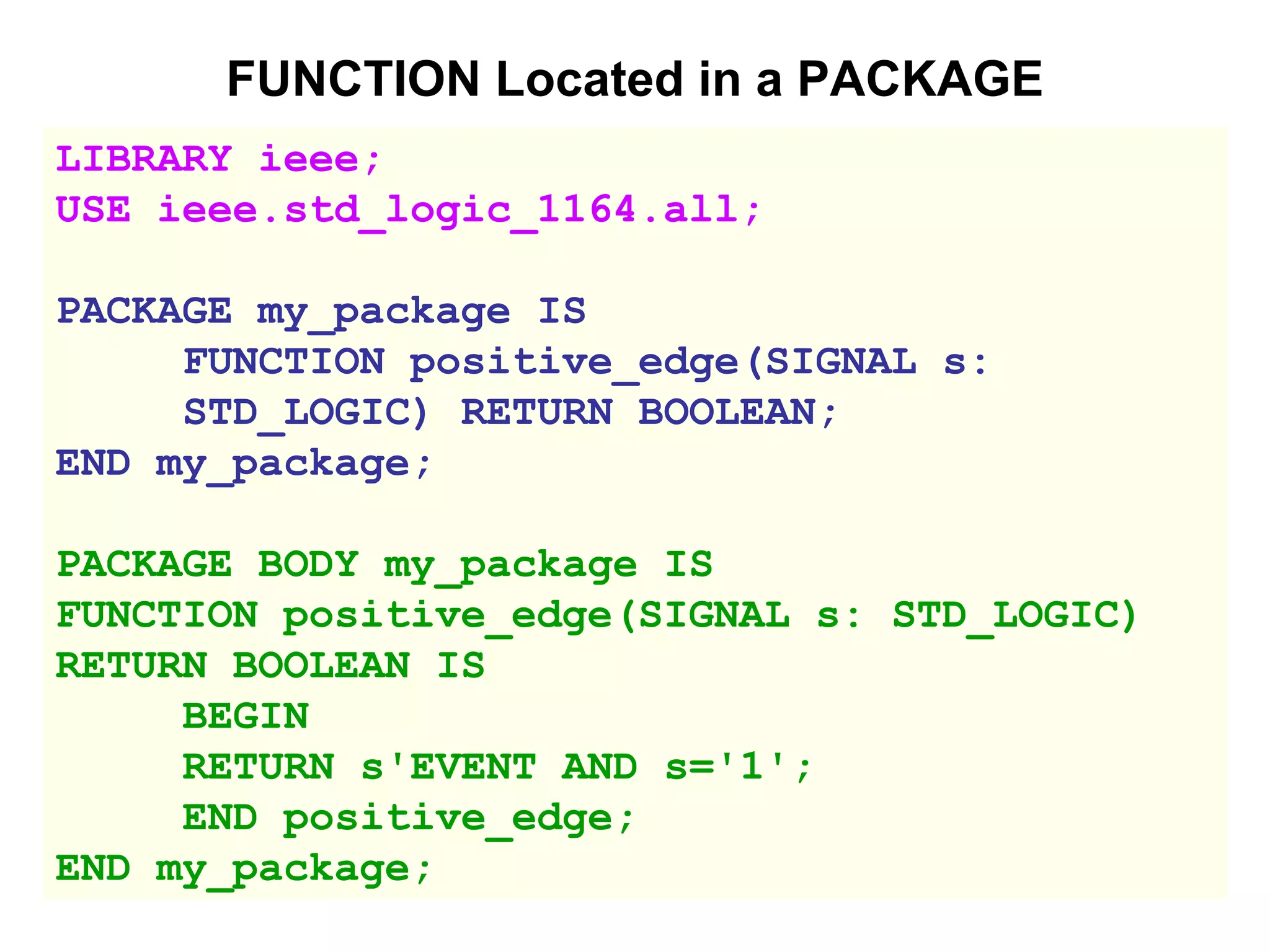 FUNCTION Located in a PACKAGE
LIBRARY ieee;
USE ieee.std_logic_1164.all;
PACKAGE my_package IS
FUNCTION positive_edge(SIGNAL s:
STD_LOGIC) RETURN BOOLEAN;
END my_package;
PACKAGE BODY my_package IS
FUNCTION positive_edge(SIGNAL s: STD_LOGIC)
RETURN BOOLEAN IS
BEGIN
RETURN s'EVENT AND s='1';
END positive_edge;
END my_package;
 