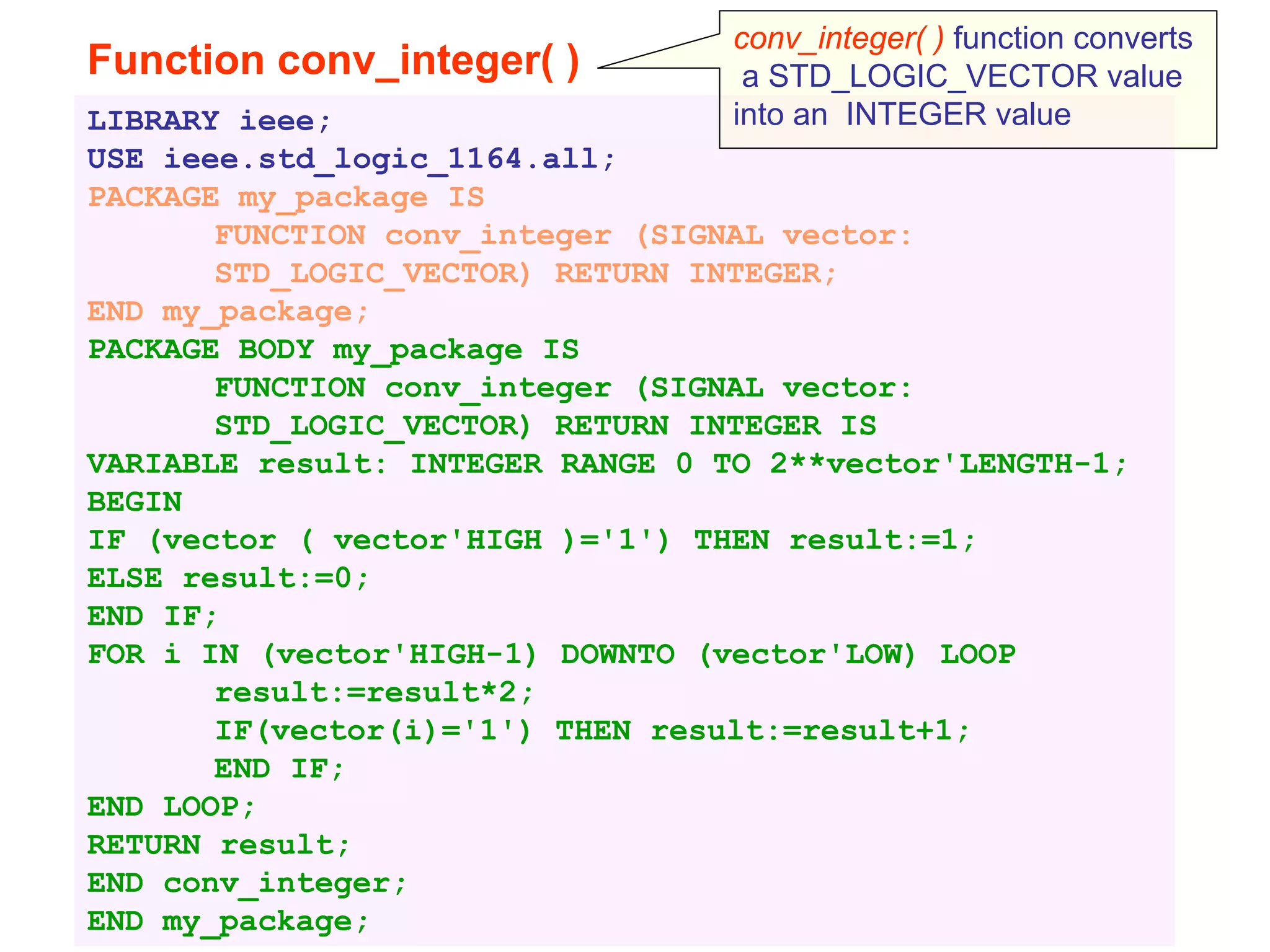 Function conv_integer( )
LIBRARY ieee;
USE ieee.std_logic_1164.all;
PACKAGE my_package IS
FUNCTION conv_integer (SIGNAL vector:
STD_LOGIC_VECTOR) RETURN INTEGER;
END my_package;
PACKAGE BODY my_package IS
FUNCTION conv_integer (SIGNAL vector:
STD_LOGIC_VECTOR) RETURN INTEGER IS
VARIABLE result: INTEGER RANGE 0 TO 2**vector'LENGTH-1;
BEGIN
IF (vector ( vector'HIGH )='1') THEN result:=1;
ELSE result:=0;
END IF;
FOR i IN (vector'HIGH-1) DOWNTO (vector'LOW) LOOP
result:=result*2;
IF(vector(i)='1') THEN result:=result+1;
END IF;
END LOOP;
RETURN result;
END conv_integer;
END my_package;
conv_integer( ) function converts
a STD_LOGIC_VECTOR value
into an INTEGER value
 