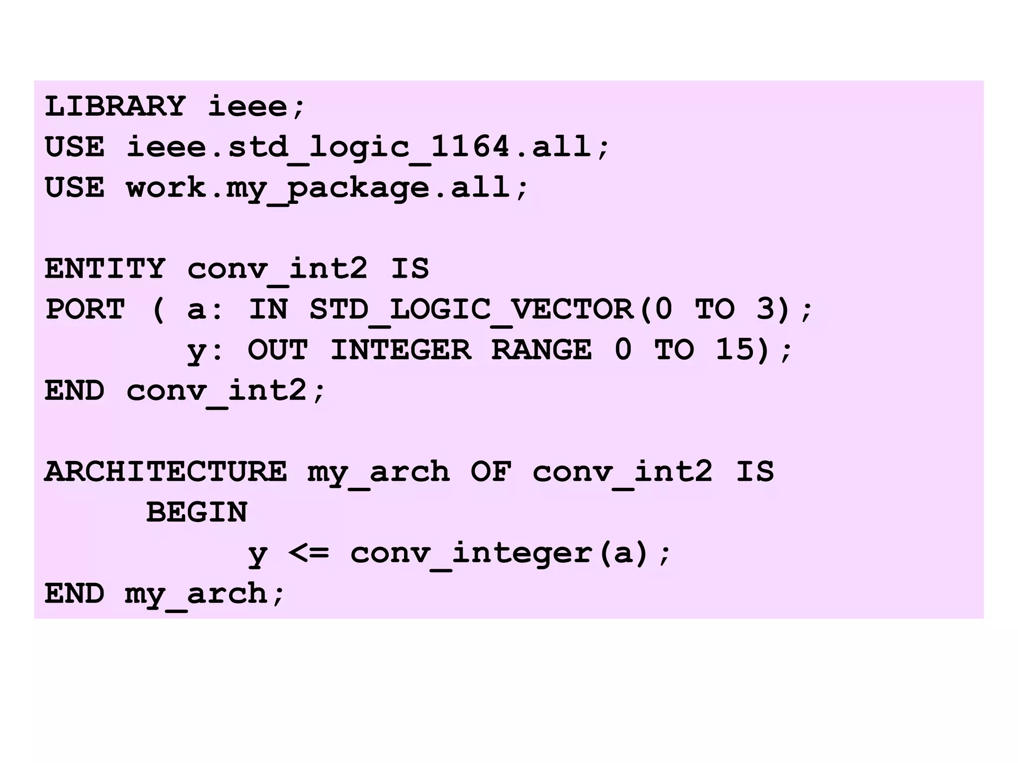 LIBRARY ieee;
USE ieee.std_logic_1164.all;
USE work.my_package.all;
ENTITY conv_int2 IS
PORT ( a: IN STD_LOGIC_VECTOR(0 TO 3);
y: OUT INTEGER RANGE 0 TO 15);
END conv_int2;
ARCHITECTURE my_arch OF conv_int2 IS
BEGIN
y <= conv_integer(a);
END my_arch;
 