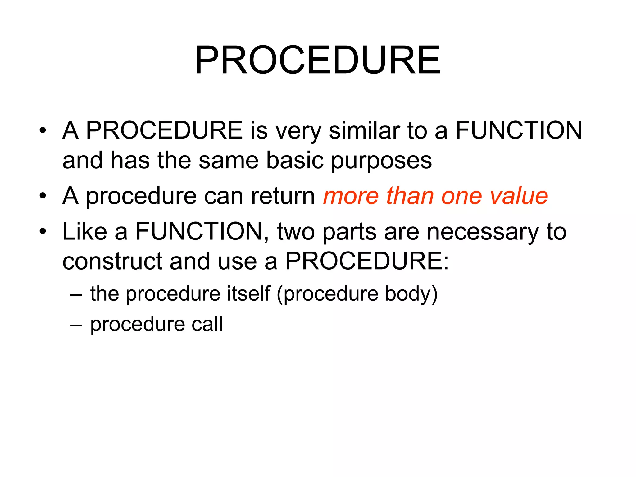 PROCEDURE
• A PROCEDURE is very similar to a FUNCTION
and has the same basic purposes
• A procedure can return more than one value
• Like a FUNCTION, two parts are necessary to
construct and use a PROCEDURE:
– the procedure itself (procedure body)
– procedure call
 