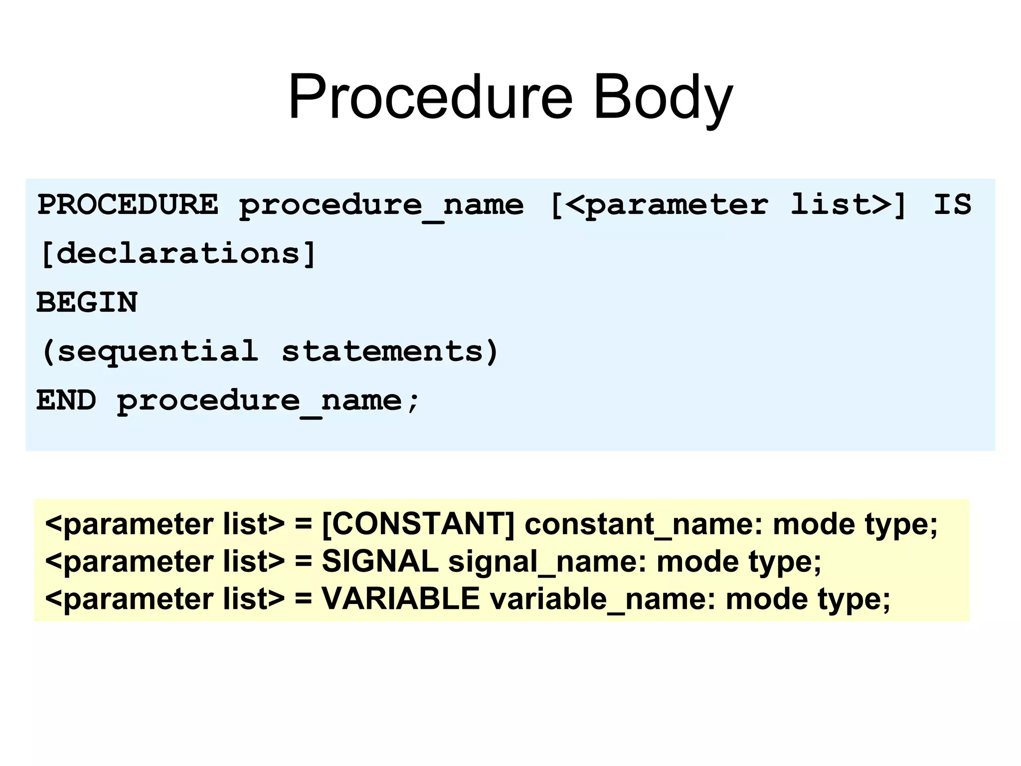 Procedure Body
PROCEDURE procedure_name [<parameter list>] IS
[declarations]
BEGIN
(sequential statements)
END procedure_name;
<parameter list> = [CONSTANT] constant_name: mode type;
<parameter list> = SIGNAL signal_name: mode type;
<parameter list> = VARIABLE variable_name: mode type;
 