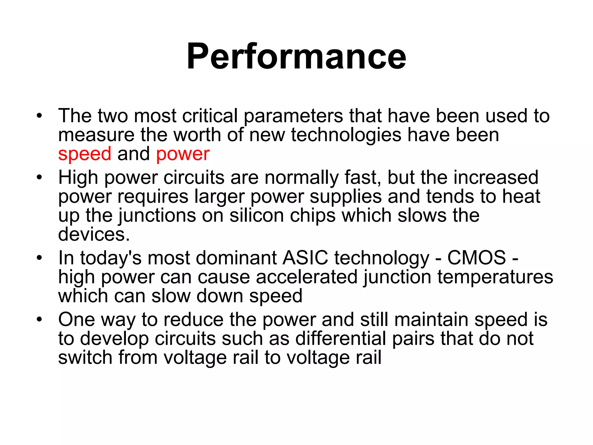 Performance
• The two most critical parameters that have been used to
measure the worth of new technologies have been
speed and power
• High power circuits are normally fast, but the increased
power requires larger power supplies and tends to heat
up the junctions on silicon chips which slows the
devices.
• In today's most dominant ASIC technology - CMOS -
high power can cause accelerated junction temperatures
which can slow down speed
• One way to reduce the power and still maintain speed is
to develop circuits such as differential pairs that do not
switch from voltage rail to voltage rail
 