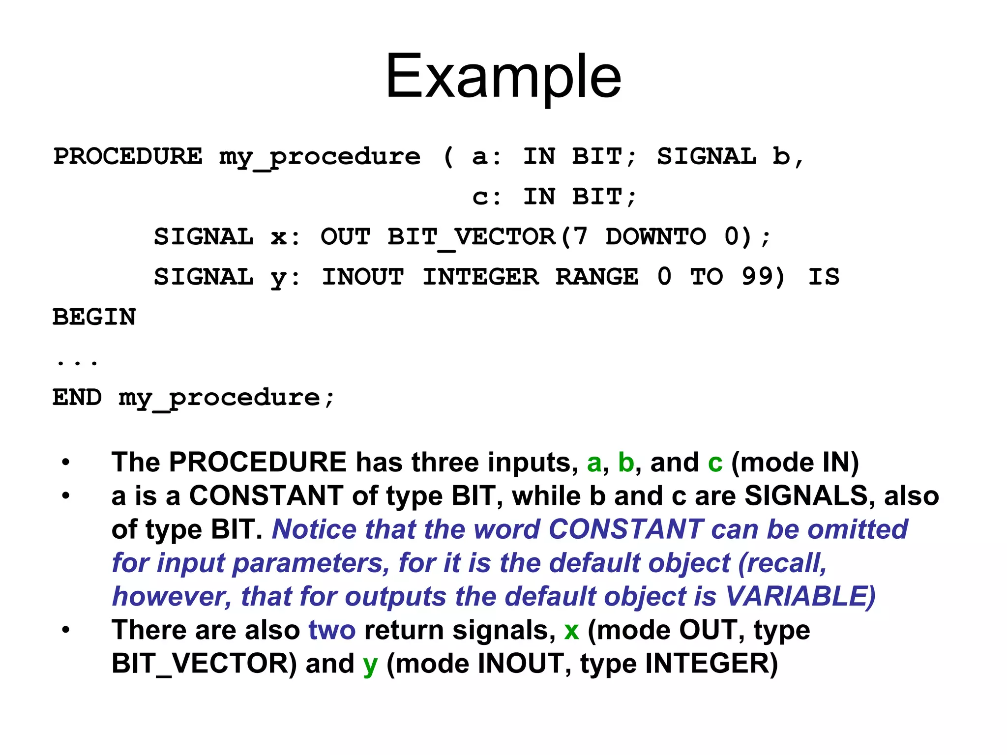 Example
PROCEDURE my_procedure ( a: IN BIT; SIGNAL b,
c: IN BIT;
SIGNAL x: OUT BIT_VECTOR(7 DOWNTO 0);
SIGNAL y: INOUT INTEGER RANGE 0 TO 99) IS
BEGIN
...
END my_procedure;
• The PROCEDURE has three inputs, a, b, and c (mode IN)
• a is a CONSTANT of type BIT, while b and c are SIGNALS, also
of type BIT. Notice that the word CONSTANT can be omitted
for input parameters, for it is the default object (recall,
however, that for outputs the default object is VARIABLE)
• There are also two return signals, x (mode OUT, type
BIT_VECTOR) and y (mode INOUT, type INTEGER)
 