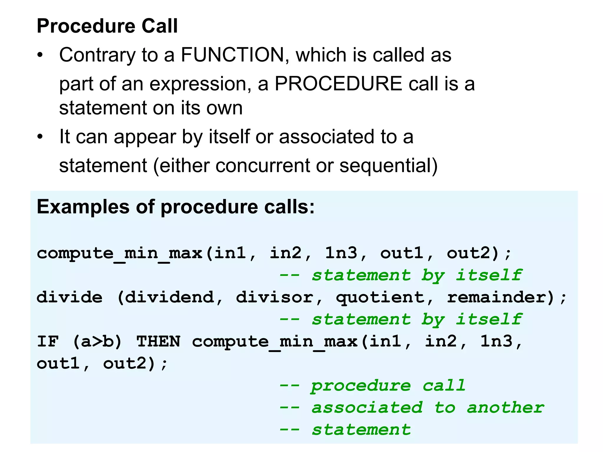 Procedure Call
• Contrary to a FUNCTION, which is called as
part of an expression, a PROCEDURE call is a
statement on its own
• It can appear by itself or associated to a
statement (either concurrent or sequential)
Examples of procedure calls:
compute_min_max(in1, in2, 1n3, out1, out2);
-- statement by itself
divide (dividend, divisor, quotient, remainder);
-- statement by itself
IF (a>b) THEN compute_min_max(in1, in2, 1n3,
out1, out2);
-- procedure call
-- associated to another
-- statement
 