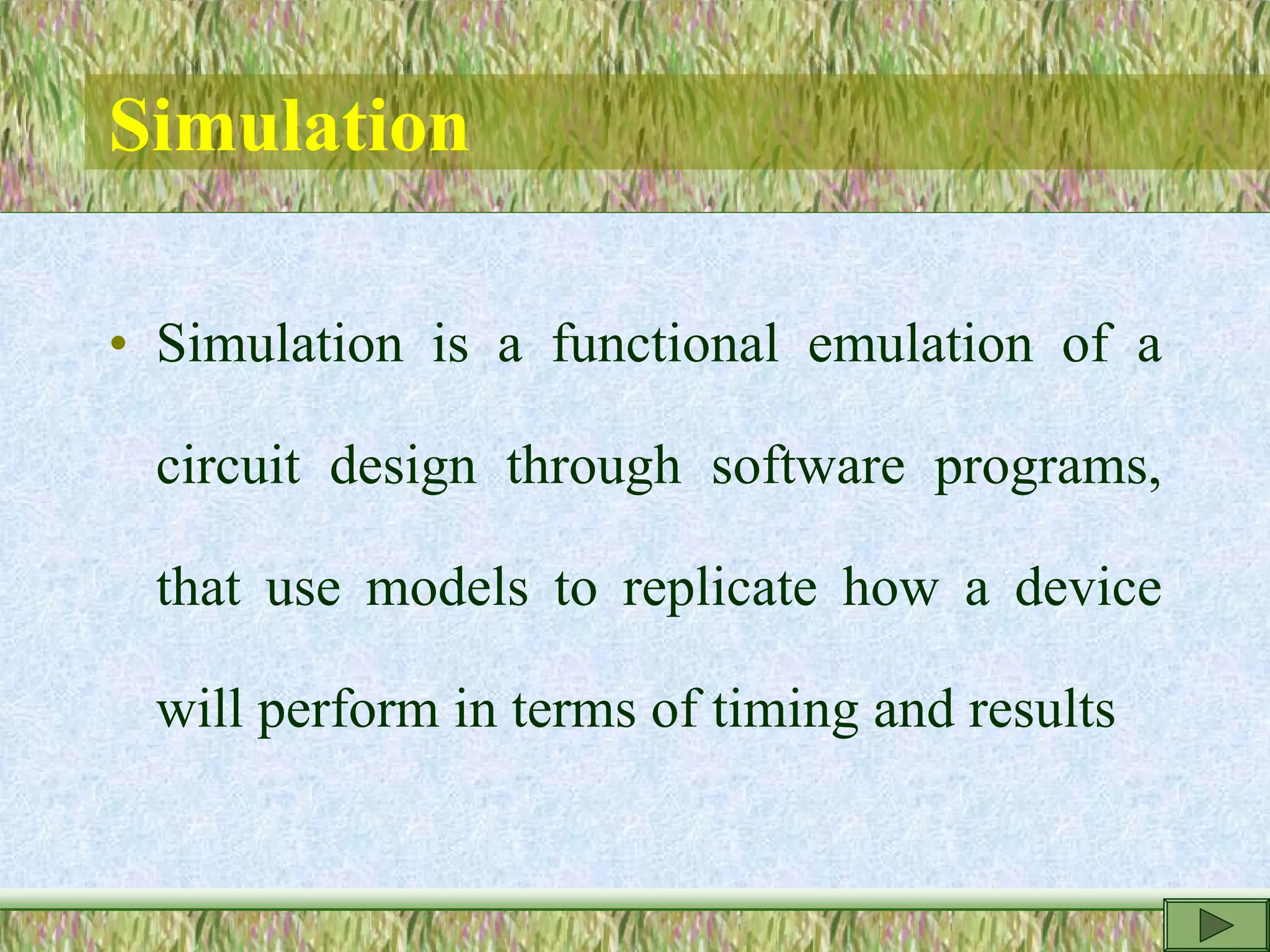Simulation
• Simulation is a functional emulation of a
circuit design through software programs,
that use models to replicate how a device
will perform in terms of timing and results
 