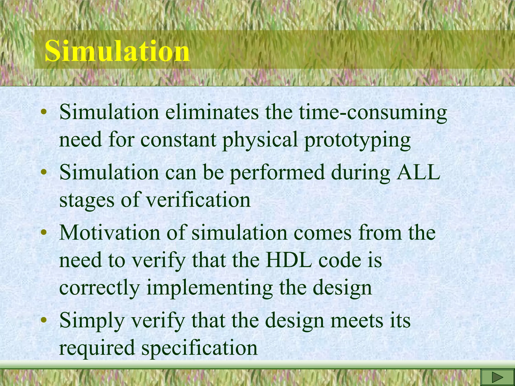 Simulation
• Simulation eliminates the time-consuming
need for constant physical prototyping
• Simulation can be performed during ALL
stages of verification
• Motivation of simulation comes from the
need to verify that the HDL code is
correctly implementing the design
• Simply verify that the design meets its
required specification
 